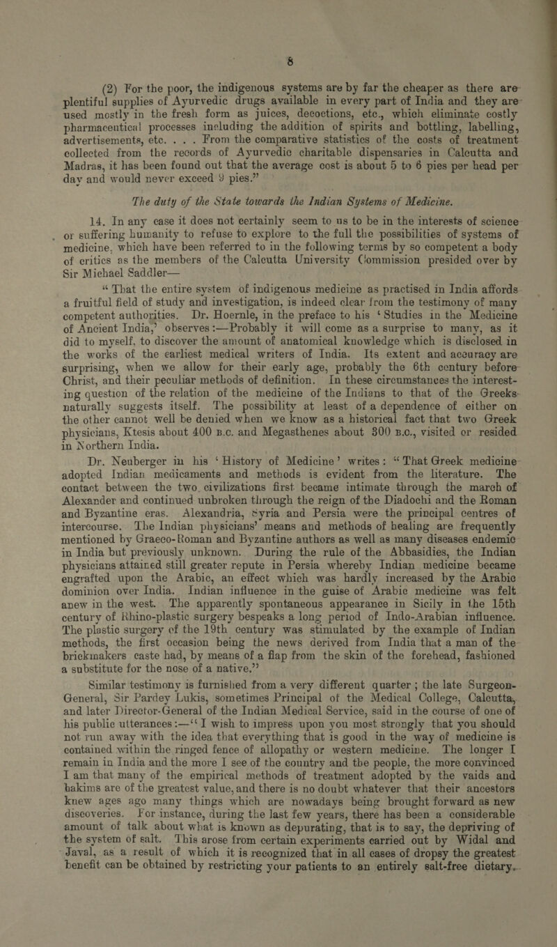 (2) For the poor, the indigenous systems are by far the cheaper as there are plentiful supplies of Ayurvedic drugs available in every part of India and they are- used mostly in the fresh form as juices, decoctions, etc., which eliminate costly pharmacentica! processes including the addition of spirits and bottling, labelling, advertisements, etc. . . . From the comparative statistics of the costs of treatment collected from the records of Ayurvedic charitable dispensaries in Caleutta and Madras, it has been found out that the average cost is about 5 to 6 pies per head per day and would never exceed 9 pies.” The duty of the State towards the Indian Systems of Medicine. 14. In any ease it does not certainly seem to us to be in the interests of science- . or suffering humanity to refuse to explore to the full the possibilities of systems of medicine, which have been referred to in the following terms by so competent a body of critics as the members of the Calcutta University Commission presided over by Sir Michael Saddler “ That the entire system of indigenous medicine as practised in India affords a fruitful field of study and investigation, is indeed clear from the testimony of many competent authorities. Dr. Hoernle, in the preface to his ‘Studies in the Medicine of Ancient India, observes:—Probably it will come as a surprise to many, as it did to myself, to discover the amount of anatomical knowledge which is disclosed in the works of the earliest medical writers of India. Its extent and accuracy are surprising, when we allow for their early age, probably the 6th century before Christ, and their peculiar methods of definition. In these circumstances the interest- ing question of the relation of the medicine of the Indians to that of the Greeks naturally suggests itself. The possibility at least of a dependence of either on the other cannot well be denied when we know asa historical fact that two Greek physicians, Ktesis about 400 B.c. and Megasthenes about 300 B.0., visited or resided in Northern India. Dr. Neuberger in his “History of Medicine’ writes: “ That Greek medicine- adopted Indian medicaments and methods is evident from the literature. The eontact between the two. civilizations first became intimate through the march of Alexander and continued unbroken through the reign of the Diadochi and the Roman and Byzantine eras. Alexandria, Syria and Persia were the principal centres of intercourse. The Indian physicians’ means and methods of healing are frequently mentioned by Graeco-Roman and Byzantine authors as well as many diseases endemic in India but previously unknown. During the rule of the Abbasidies, the Indian physieians attained still greater repute in Persia whereby Indian medicine became: engrafted upon the Arabie, an effect which was hardly increased by the Arabic dominion over India. Indian influence in the guise of Arabie medicine was felt anew in the west. The apparently spontaneous appearance in Sicily in the 15th century of Rhino-plestie surgery bespeaks a long period of Indo-Arabian influence. The plastic surgery cf the 19th century was stimulated by the example of Indian methods, the first occasion being the news derived from India that a man of the briekmakers caste had, by means of a flap from the skin of the forehead, fashioned a substitute for the nose of a native. Similar testimony is furnished from a very different quarter; the late Surgeon- General, Sir Pardey Lukis, sometimes Principal of the Medical College, Calcutta, and later Direetor-General of the Indian Medical Service, said in the course of one of his publie utterances :—‘‘ I wish to impress upon you most strongly that you should not run away with the idea that everything that is good in the way of medicine is contained within the ringed fence of allopathy or western medicine. The longer I remain in India and the more I see of the country and tbe people, the more convinced I am that many of the empirical methods of treatment adopted by the vaids and hakims are of the greatest value, and there is no doubt whatever that their ancestors knew ages ago many things which are nowadays being brought forward as new discoveries. For instance, during the last few years, there has been a considerable amount of talk about what is known as depurating, that is to say, the depriving of the system of sait. This arose from certain experiments carried out by Widal and Javal, as a result of which it is recognized that in all cases of dropsy the greatest benefit can be obtained by restricting your patients to an entirely salt-free dietary...  