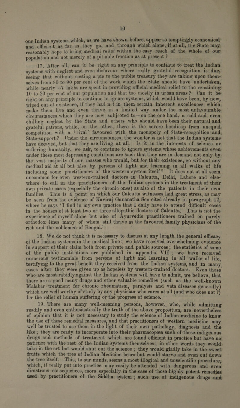our Indian systems which, as we have shown before, appear so temptingly economical and efficient as far as they go, and through which alone, if at.all, the State may, reasonably hope to bring medical relief within the easy reach of the whole of our population and not merely of a pitiable fraction as at present ? 17. After all, can it be right on any prinziple to continue to treat the Indian systems with neglect and even disfavour where really grateful reeognition is due, seeing that without costing a pie to the publie treasury they are taking upon them- selves from 80 to 90 per cent of the work which the State should have undertaken, while nearly >7 lakhs are spent in providipg official medical relief to the remaining 10 to 20 per cent of our population and that too mostly in urban areas ? Can it be right on any principle to continue to ignore systems, which would have been, by now, wiped out of existence, if they had not in them certain inherent. excellences which make them live and even thrive in a limited way under the most unfavourable circumstances which they are now subjected to—on the one hand, a cold and even. chilling negleet by the State aud others who should have been their natural and. grateful patrons, while, on the other, there is the severe handicap from unequal competition with a ‘rival’ favoured with the monopoly of State-reeognition and. State-support? Under the circumstances, the wonder is not that the Indian systems have decayed, but that they are living at all. Is it im the interests of science or suffering humanity, we ask, to continue to ignore systems whose achievements even under these most depressing conditions are such that they are in demand not only by. the vast majority of our masses who would, but for their existence, go without any medical aid at all but also by persons of light and learning in all walks of life including some practitioners of the western system itself? It does not at all seem uncommon for even western-trained doctors in Calcutta, Delhi, Lahore and else- where to call in the practitioners of the Indian systems in the treatment of their own private cases (especially the chronic ones) as also of the patients in their own families. ‘This is a point on which our Calcutta witnesses laid great stress, as may be seen from the evidence of Kaviraj Gananatha Sen cited already in paragraph 12, where he says ‘I find in my own practice that I daily have to attend difficult cases in the houses of at least two or three allopathie doctors of Calcutta. This is not the experience of myself alone but also of Ayurvedic practitioners trained on purely orthodox Jines many of whom still thrive as the favoured family physicians of the rich and the noblemen of Bengal.’ 18. We do not think it is necessary to discuss at any length the general efficacy of the Indian systems in the medical line; we have received overwhelming evidence in support of their claim both from private and public sources ; the statistics of some of the public institutions are published in appendix VII; we have received numerous testimonials from persons of light and learning in all walks of life, testifying to the great benefit they received from the Indian systems, and in many. cases after they were given up as hopeless by western-trained doctors. Even those who are most rabidly against the Indian systems will have to admit, we believe, that there are a good many drugs and other valuable remedies (such as the well-known Malabar treatment for chronie rheumatism, paralysis and vata diseases generally) which are well worthy of study by any physician who cares at all (and who does not ?) for the relief of human suffering or the progress of science. 19. There are many well-meaning persons, however, who, while admitting readily and even enthusiastically the truth of the above proposition, are nevertheless of opinion that it is not necessary to study the science of Indian medicine to know the use of these remedial measures, and that practitioners of western medicine may well be trusted to use them in the light of their own pathology, diagnosis and the like; they are ready to incorporate into their pharmacopoea such of these indigenous drugs and methods of treatment which are found efficient in practice but have no. patienee with the rest of the Indian systems themselves; in other words they would; take in the art but would shut out the science ; they would gladly take in the sweet: fruits which the tree of Indian Medicine bears but would starve and even cut down — the tree itself. This, to our minds, seems a most illogical and unscientific procedure; which, if really put into practice, may easily be attended with dangerous and even disastrous consequences, more especially in the case of those highly potent remedies used by practitioners of the Siddha system ; such use’ of indigenous drugs and