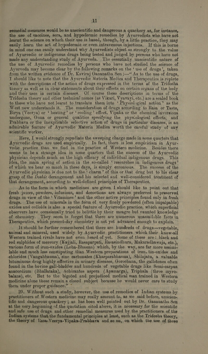 remedial measures would be as unscientific and dangerous a quackery as, for instance, the use of vaccines, sera, and hypodermic remedies by Ayurvedists who have not learnt the science on which their use is based, though, by a little practice, they may easily learn the art of hypodermic or even intravenous injections. If this is borne in mind one can easily understand why Ayurvedists object so strongly to the value of Ayurvedic or indigenous drugs being tested and judged by persons who have not made any understanding study of Ayurveda. ‘The essentially unscientific nature of the use of Ayurvedic remedies by persons who have not studied the science of Ayurveda may become clear by the following remarks on the ‘ use of drugs’, taken from the written evidence of Dr. Kaviraj Gananatha Sen :—‘ As to the use of drugs, I should like to note that the Ayurvedic Materia Medica and Therapeutics is replete with the descriptions of the action of drugs expressed in the terms of the Tridosha theory as well as in clear statements about their effects on certain organs of the body -and their uses in certain diseases. Of course these descriptions in terms of the Tridosha theory and other technical names (as Vikari, Vyavayi, etc.) are a sealed book to those who have not learnt to translate them into ‘ Physiological action’ as the West now understands it. The consideration of drugs according to Rasa or Taste, Birya (Veerya) or ‘ heating’ or ‘ cooling’ effect, Vipaka or the chemical inversions undergone, Guna or general qualities specifying the physiological effects, and Prabhava or the inexplicable selective action of drugs in particular diseases, is an admirable feature of Ayurvedic Materia Medica worth the careful study of any scientific worker. Here, I would strongly repudiate the sweeping charge made in some quarters that Ayurvedic drugs are used empirically. In fact, there is less empiricism in Ayur- vedic practice than we find in the practice of Western medicine. Besides there seems to bea strange idea in some quarters that the success of the Ayurvedic physician depends much on the high efficacy of individual indigenous drugs. This idea, the main spring of action in the so-called ‘ researches in indigenous drugs’ -of which we hear so much in these days, is simply erroneous. The success. of the Ayurvedic physician is due not to the * charm? of this or that drug but to his clear grasp of the Voshic derangement and his selected and well-considered treatment of that derangement, according to well-defined principles of Therapeutics. As to the form in which medicines are given I should like to point out that fresh juices, powders, infusions, and decoctions are always preferred to preserved drugs in view of the ‘ Vitamines’ and the other active principles found only in fresh drugs. The use of minerals in the form of very finely powdered (often impalpable) oxides and colloids is also a special feature of Ayurvedic practice, which superficial observers have occasionally tried to belittle by their meagre but vaunted knowledge -of chemistry. They seem to forget that there are numerous unassailable facts in Therapeutics, which present-day chemistry is not yet advanced enough to explain. It should be further remembered that there are hundreds of drugs—vegetable, -animal and mineral, used widely by Ayurvedic practitioners which their know-all Western trained rivals have not even heard of yet. Some of these are: black and red sulphides of mercury (Kajjali, Rasaparpati, Rasasindhura, Makaradhawaja, ete.), various form of iron-oxides (Loha-Bhasma) which, by the way, are far more assimi- lable and much less constipating than Western preparations of iron, tin-oxides and -chlorides (Vangabhasma), zine carbonates (Kharparabhasma), Shilajatu, a valuable bituminous drug highly effective in urinary diseases, Gorochana, the gallstones often found in the bovine gall-bladder and hundreds of vegetable drugs like Semi-carpus anacordium (Bhallataka), Achirantes aspera (Apamarga), Triphala (three myro- balans), etc. But to the bigoted and prejudiced medical man trained in Western medicine alone these remain a closed subject because he would never care to study them under proper guidance. * . 20. Without such a study, however, the. use of remedies of Indian systems by practitioners of Western medicine may really amount to, as we said before, unscien- tifio and dangerous quaekery ; as has been well pointed out by Dr. Gananatha Sen at the very beginning of the quotation cited above, it is necessary for the scientific -and safe use of drugs and other remedial measures used by the practitioners of the Indian systems that, the fundamental principles at least, such as the Tridosha theory, the theory of lhasa-Veerya-Vipaka-Prabhava and so on, on which the use of these
