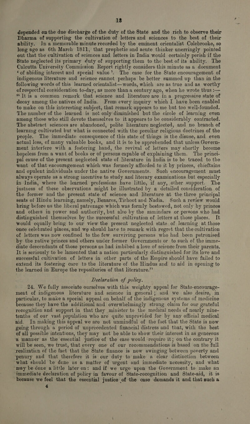 18 depended on the due discharge of the duty of the State and the rich to observe their Dharma of supporting the cultivation of letters and sciences to the best of their ability. ln a memorable minute recorded by the eminent orientalist Colebrooke, so long ago as 6th March 1811, that prophetic and acute thinker unerringly pointed out that the cultivation of sciences and letters in India would certainly perish if the State neglected its primary duty of supporting them to the best of its ability. The Calcutta University Commission Report rightly considers this minute as a document * of abiding interest and special value?. The case for the State encouragement of indigenous literature and science cannot perhaps be better summed up than in the following words of this learned orientalist — words, which are as true and as worthy of respectful consideration to-day, as more than a century ago, when he wrote thus :— * [t is a common remark that science and literature are in a progressive state of decay among the natives of India. From every inquiry which I have been enabled to make on this interesting subject, that remark appears to me but too well-founded. The number of the learned is not only diminished but the circle of learning even among those who still devote themselves to it appears to be considerably eontracted. The abstract sciences are abandoned, polite literature neglected, and no branch of learning cultivated but what is connected with the peculiar religious doetrines of the people. The immediate consequence of this state of things is the disuse, and even actual loss, of many valuable books, and it is to be apprehended that unless Govern- ment interfere with a fostering hand, the revival of letters may shortly become hopeless from a want of books or of persons capable of explaining them. The princi- pal cause of the present neglected state of literature in India is to be traced to the want of that encouragement which was formerly afforded to it by princes, chieftains and opulent individuals under the native Governments. Such encouragement must always operate as a strong incentive to study and literary examinations but especially in India, where the learned professions have little, if any, other support. The justness of these observations might be illustrated by a detailed consideration of the former and the present state of science and literature at the three principal seats of Hindu learning, namely, Benares, Tirhoot and Nadia. Such a review would bring before us the liberal patronage which was formly bestowed, not only by princes and others in power and authority, but also by the zamindars or persons who had distinguished themselves by the successful cultivation of letters at those places. It would equally bring to our view the present neglected state of learning at those once celebrated places, and we should hare to remark with regret that the cultivation of letters was now confined to the few surviving persons who had been patronised by the native princes and others under former Governments or to such of the imme- diate descendants of those persons as had imbibed a love of science from their parents. It is seriously to be Jamented that a nation particularly distinguished for its love and successful cultivation of letters in other parts of the Empire should have failed to extend its fostering care to the literature of the Hindus and to aid in opening to the learned in Europe the repositories of that literature.” Declaration of policy. 24. We fully associate ourselves with this weighty appeal for State-encourage- ment of indigenous literature and science in general; and we also desire, in particular, to make a special appeal on behalf of the indigenous systems of medicine because they have the additional and overwhelmingly strong claim for our grateful recognition and support in that they minister to the medical needs of nearly nine- tenths of our vast population who are quite unprovided for by any official medical aid. In making this appeal we are not unmindful of the fact that the State is now going through a period of unprecedented financial distress and that, with the best of all possible intentions, they may not be able to show their interest in as generous a manner as the essential justice of the case would require it; on the contrary it will be seen, we trust, that every one: of our recommendations is based on the full realization of the fact that the State finance is now swinging between poverty and penury and that therefore it is our duty to make a clear distinction between what should be done as a matter of urgent and immediate necessity, and what ‘may be done a little later on: and if we urge upon the Government to make an immediate declaration of policy in favour of State-recognition and State-aid, it 18 because we feel that the essential justice of the case demands it and that such a