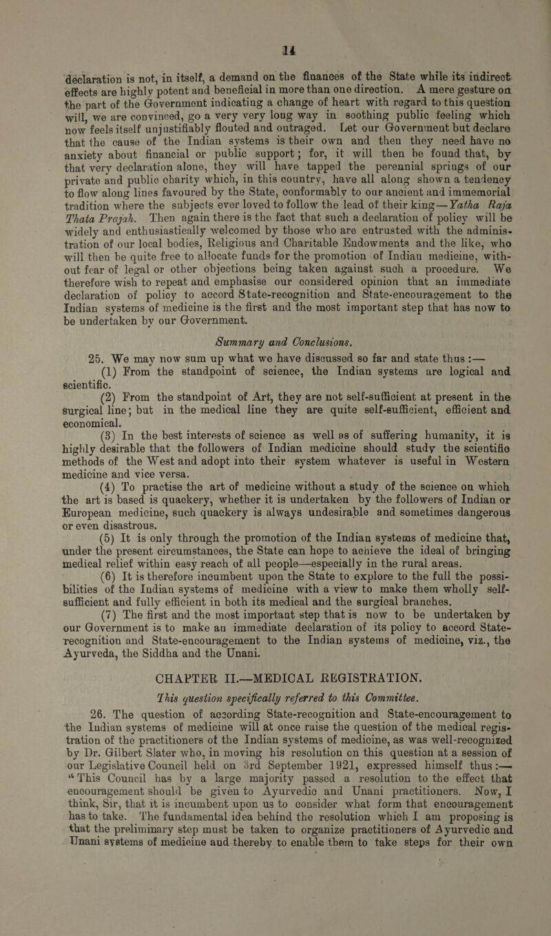 declaration is not, in itself, a demand on the finances of the State while its indirect: effects are highly potent and beneficial in more than one direction. A mere gesture on the part of the Government indicating a change of heart with regard to this question will, we are convinced, go a very very long way in soothing public feeling which now feels itself unjustifiably flouted and outraged. Let our Government but declare that the cause of the Indian systems is their own and then they need have no anxiety about financial or public support; for, it will then be found that, by that very declaration alone, they will have tapped the perennial springs of our private and publie charity which, in this country, have all along shown a tendency to flow along lines favoured by the State, conformably to our ancient and immemorial tradition where the subjects ever loved to follow the lead of their king—Yatha Raja Thata Prajah. Then again there is the fact that such a declaration of policy will be widely and enthusiastically welcomed by those who are entrusted with the adminis- tration of our local bodies, Religious and Charitable Endowments and the like, who will then be quite free to allocate funds for the promotion of Indian medicine, with- out fear of legal or other objections being taken against such a procedure. We therefore wish to repeat and emphasise our considered opinion that an immediate declaration of policy to accord State-recognition and State-encouragement to the Indian systems of medicine is the first and the most important step that has now to be undertaken by our Government. Summary and Conclusions. 25. We may now sum up what we have discussed so far and state thus :— (1) From the standpoint of science, the Indian systems are logical and scientific. (2) From the standpoint of Art, they are not self-sufficient at present in the surgical line; but in the medical line they are quite self-sufficient, efficient and economical. (3) In the best interests of science as well as of suffering humanity, it is highly desirable that the followers of Indian medicine should study the scientific methods of the West and adopt into their system whatever is usefulin Western medicine and vice versa. (4) To practise the art of medicine without a study of the science on which the art is based is quackery, whether it is undertaken by the followers of Indian or European medicine, such quackery is always undesirable and sometimes dangerous or even disastrous. (5) It is only through the promotion of the Indian systems of medicine that, under the present circumstances, the State can hope to achieve the ideal of bringing medical relief within easy reach of all people—especially in the rural areas. (6) It is therefore incumbent upon the State to explore to the full the possi- bilities of the Indian systems of medicine with a view to make them wholly self- sufficient and fully efficient in both its medical and the surgical branehes. (7) The first and the most important step thatis now to be undertaken by our Government is to make an immediate declaration of its policy to accord State- recognition and State-encouragement to the Indian systems of medicine, viz., the Ayurveda, the Siddha and the Unani. CHAPTER II.—MEDICAL REGISTRATION. This question specifically referred to this Committee. 26. The question of aczording State-recognition and State-encouragement to the Indian systems of medicine will at once raise the question of the medical regis- tration of the practitioners of the Indian systems of medicine, as was well-recognized by Dr. Gilbert Slater who, in moving his resolution on this question at a session of our Legislative Council held on 3rd September 1921, expressed himself thus :— “This Council has by a large majority passed a resolution to the effect that encouragement should be given to Ayurvedic and Unani practitioners. Now, I think, Sir, that it is incumbent upon us to consider what form that encouragement has to take. The fundamental idea behind the resolution which I am proposing is that the prelimmary step must be taken to organize practitioners of Ayurvedic and Unani systems of medicine aud thereby to enable them to take steps for their own