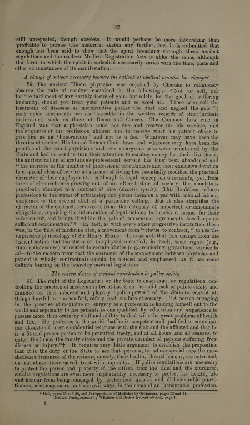 still unrepealed, though obsolete. It would perhaps be more interesting than profitable to pursue this historical sketch any further, but it is submitted that enough has been said to show that the spirit breathing through these ancient regulations and the modern Medieal Registration Aets is alike the same, although the form in which the spirit is embodied necessarily varies with the time, plaee and other circumstances of its manifestation. A change of outlook necessary because the outlook of medical practice has changed. 29. The ancient Hindu physician was enjoined by Charaka to religiously observe the rule of conduct contained in the following :—‘‘ Not for self, nor for the fulfilment of any earthly desire of gain, but solely for the good of suffering humanity, should you treat your patients and so excel all. Those who sell the treatment of diseases as merchandise gather the dust and neglect the gold; such noble sentiments are also traceable in the written records of other 'archaie institutions such as those of Rome and Greece. The Common Law rule in England was that a physician could not sue and recover for his services, and the etiqueite of his profession obliged him to receive what his patient chose to give him as an “honorarium” and not as a fee. Whatever may have been the theories of ancient Hindu and Roman Civil laws and whatever may have been the practice of the court-physicians and sworn-surgeons who were maintained by the State and had ro need to turn their attention to earning money for their livelihood, the ancient notion of gratuitous professional service has long been abandoned and ** the increase in the number of professional practitioners and their exclusive devotion to a special class of service as a means of living has essentially modified the practical charecter of their emp'oyment. Although in legal conception a mandate, yet, from force of circumstances growing out of an altered state of society, the mandate is practically changed to a contract of hire (Locotio operis). This doubtless reduces professions to the status of artizanship and places them on a par with manual labour, conjoined to the special skill of a particular calling. But it also simplifies the character of the contract, removes it from the category of imperfect or innominate obligations, requiring the intervention of legal fictions to furnish a means for their enforcement, and brings it within the pale of concensual agreements based upon a sufficient consideration.”* In fact, as with every other progressive institution there was, in the field of medicine also, a movement from “ status to contract, ” to use the expressive phraseology of Sir Henry Maine. It is as well that this change from the ancient notion that the status of the physician carried, in itself, some rights (e.g., state-maintenance) correlated to certain duties (e.g., rendering gratuitous service to all—to the modern view that the character of the employment between physician and patient is wholly contractual) should be noticed and emphasised, as it has some definite bearing on the later-day medical legislation. The raison d'etre of medical registration is publie safety. 30. The right of the Legislature or the State to enact laws or regulations con- trolling the practice of medicine is broad-based on the solid rock of public safety and founded on that inherent and plenary ‘police power’ of the State to control all things hurtful to the comfort, safety and welfare of society. ‘‘ A person engaging in the practice of medicine or surgery as a profession is holding himself out to the world and especially to his patients as one qualified by education and experience to possess more than ordinary skill and ability to deal with the great problems of health and life. He professes to the world that he is competent and qualified to enter into the closest and most confidential relations. with the sick and the afflicted and that he is a fit and proper person to be permitted freely, and at all hours and all seasons, to enter the home, the family circle and the private chamber of persons suffering from disease or injury.” t It requires very little argument to establish the proposition that it is the duty of the State to see that persons, to whose special care the most ‘cherished treasures of the citizens, namely, their health, life and honour, are entrusted, do not abuse their sacred trust with impunity. If police regulations are necessary to protect the person and property of the citizen from the thief and the murderer, similar regulations are even more emphatically necessary to protect his health, life and honour from being damaged by pretentious quacks and dishonourable practi- tioners, who may carry on their evil ways in the name of an honourable profession. * Ibid, pages 25 and 26, and Jurisprudenoe of Medicine by Ordronaux, pages 13 and 14. + Medical Jurisprudence by Witthaus and Beoker (second edition), page 7. 5
