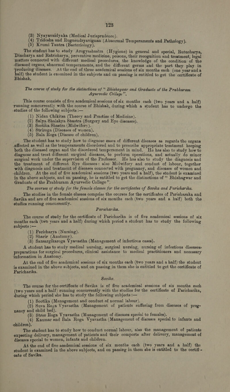 (3) Nyayavaidyaka (Medical Jurisprudence). (4) Tridosha and Rugnendryavignan (Abnormal Temperaments and Pathology). (5) Krumi Tantra (Bacteriology), The student has to study Arogyashastra (Hygiene) in general and special, Rutucharya, Dincharya and Ratricharya, preventive medicine, poisons, their recognition and treatment, legal matters connected with different medical procedures, the knowledge of the condition of the -diseased organs, abnormal temperaments, and the different germs and the part they play in ‘producing diseases. At the end of three academical sessions of six months each (one yearandà tsa ag student is ezamined in the subjects and on passing is entitled to get the certificate of ishak, The course of study for the distinctions of “ Bhishagwar and Graduate of the Prabhuram Ayurvedic College”, This course consists of five academical sessions of six months each (two years and a half) running concurrently with the course of Bhishak, during which a student has to undergo the -studies of the following subjects :— (1) Nidan Chikitsa (Theory and Practice of Medicine). (2) Salya Shalakya Shastra (Surgery and Eye diseases). (3) Sootika Shastra (Midwifery). (4) Striroga (Diseases of women). (5) Bala Roga (Disease of children). The student has to study how to diagnose cases of different diseases as regards the organs -affected as well as the temperaments disordered and to prescribe appropriate treatment keeping both the diseased organ and the disordered temperament in mind. He has also to study how to diagnose and treat different surgical diseases, to perform operations, and actually do minor surgical work under the supervision of the Professor. He has also to study the diagnosis and the treatment of different Eye diseases: also Midwifery and conduct of labour, together with diagnosis and treatment of diseases connected with pregnanoy, and diseases of women and “children. At the end of five academical sessions (two years and a half), the student is examined in the above subjects, and on passing, he is entitled to get the distinctions of ** Bhishagwar and Graduate of the Prabhuram Ayurvedic College”. The courses of study for the female classes for the certificates of Savika and Paricharika. The studies in the female classes comprise the courses for the certificates of Paricharaka and Savika and are of five academical sessions of six months each (two years and a half) both the -studies running concurrently. Paricharika. The course of study for the certificate of Paricharika is of five academical sessions of six months each (two years and a half) during which period a student has to study the following subjects :— (1) Paricharya (Nursing). (2) Sharir (Anatomy). (8) Sansargikaroga V yavastha (Management of infectious cases). A student has to study medical uursing, surgical nursing, nursing of infectious diseases preparations for surgical procedures, clinical assistance to medical practitioners and necessary information in Anatomy. At the end of five academical sessions of six months each (two years and a half) the student is examined in the above subjects, and on passing in them she is entitled to get the certificate of Paricharika. Savika. The course for the certificate of Savika is of five academical sessions of six months each (two years and a half) running concurrently with the studies for the certificate of Paricharika, during which period she has to study the following subjects :— (1) Sootika (Management and conduct of normal labour). ; (2) Suva Roza Vyavastha (Management of patients suffering from diseases of preg- nancy and child bed). . (3) Stree Roga Vyavastha (Management of diseases special to females). ; (4) Kaumar and Bala Roga Vyavastha (Management of diseases special to infants and -children). | The student has to study how to conduct normal labour, also the management of patients expecting delivery, management of patients and their comports after delivery, management of diseases special to women, infants and children. At the end of five academical sessions of six months each (two years and a half) the student is examined in the above subjects, and on passing in them she is entitled to the certifi - cate of Savika.