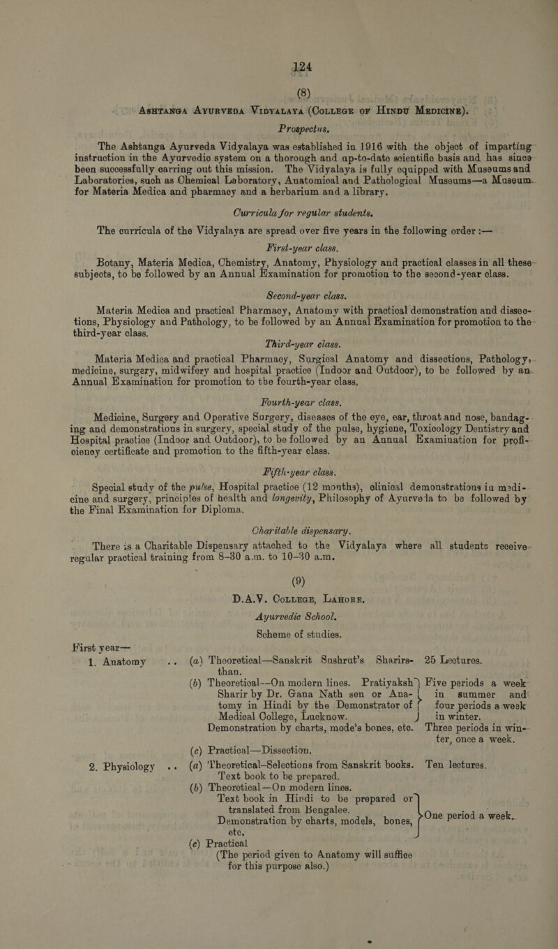 90188 0 | ASHTANGA AYURVEDA VIDYALAYA (CorLEGE or Hindu MzprctwE). Prospectus. The Ashtanga Ayurveda Vidyalaya was established in 1916 with the object of imparting- instruction in the Ayurvedic system on a thorough and up-to-date scientific basis and has since been successfully earring out this mission. The Vidyalaya is fully equipped with Museums and Laboratories, such as Chemical Laboratory, Auatomical and Pathological Museums—a Museum. for Materia Medica and pharmacy and a herbarium and a library. Curricula for regular students. The curricula of the Vidyalaya are spread over five years in the following order :— First-year class. Botany, Materia Medica, Chemistry, Anatomy, Physiology and practical classes in all these- subjects, to be followed by an Annual Hxamination for promotion to the second-year class. Second-year class. Materia Medica and practical Pharmacy, Anatomy with practical demonstration and dissec-- tions, Physiology and Pathology, to be followed by an Annual Examination for promotion to the- third-year class. Third-year class. Materia Medica and practical Pharmacy, Surgical Anatomy and dissections, Pathology,. medicine, surgery, midwifery and hospital practice (Indoor and Outdoor), to be followed by an. Annual Examination for promotion to the fourth-year class. Fourth-year class. Medicine, Surgery and Operative Surgery, diseases of the eye, ear, throat and nose, bandag-- ing and demonstrations in surgery, special study of the pulse, hygiene, Toxicology Dentistry and Hospital practice (Indoor and Outdoor), to be followed by an Annual Examiuation for profi-- ciency certificate and promotion to the fifth-year class. Fifth-year class. Special study of the pu/se, Hospital practice (12 months), clinical demonstrations in m»di-- cine and surgery, principles of health and longevity, Philosophy of Ayurveda to be followed by the Final Examination for Diploma. Charitable dispensary. There is a Charitable Dispensary attached to. the Vidyalaya where all students receive- regular practical training from 8-30 a,m. to 10-30 a.m. (9) D.A.V. CoLLEGE, LAHORE. Ayurvedic School. Scheme of studies. First year— 1. Anatomy (a) Theoretical—Sanskrit ‘Sushrut’s Sharirs- 25 Lectures. than. (b) Theoretioal--On modern lines. Pratiyaksh} Five periods a week Sharir by Dr. Gana Nath sen or Ana- | in summer and tomy in Hindi by the Demonstrator of ( four periods a week Medical College, Lucknow. J in winter. Demonstration by charts, mode’s bones, ete. Three periods in win-- ter, once a week, (c) Practical—Dissection. (a) 'Yheoretical—Selections from Sanskrit books. Ten lectures. Text book to be prepared. (6) Theoretical—On modern lines. Text book in Hindi to be prepared or translated from Bengalee. Demonstration by charts, models, bones, etc. (c) Practical (The period given to Anatomy will suffice for this purpose also.) 2. Physiology .. One period a week.