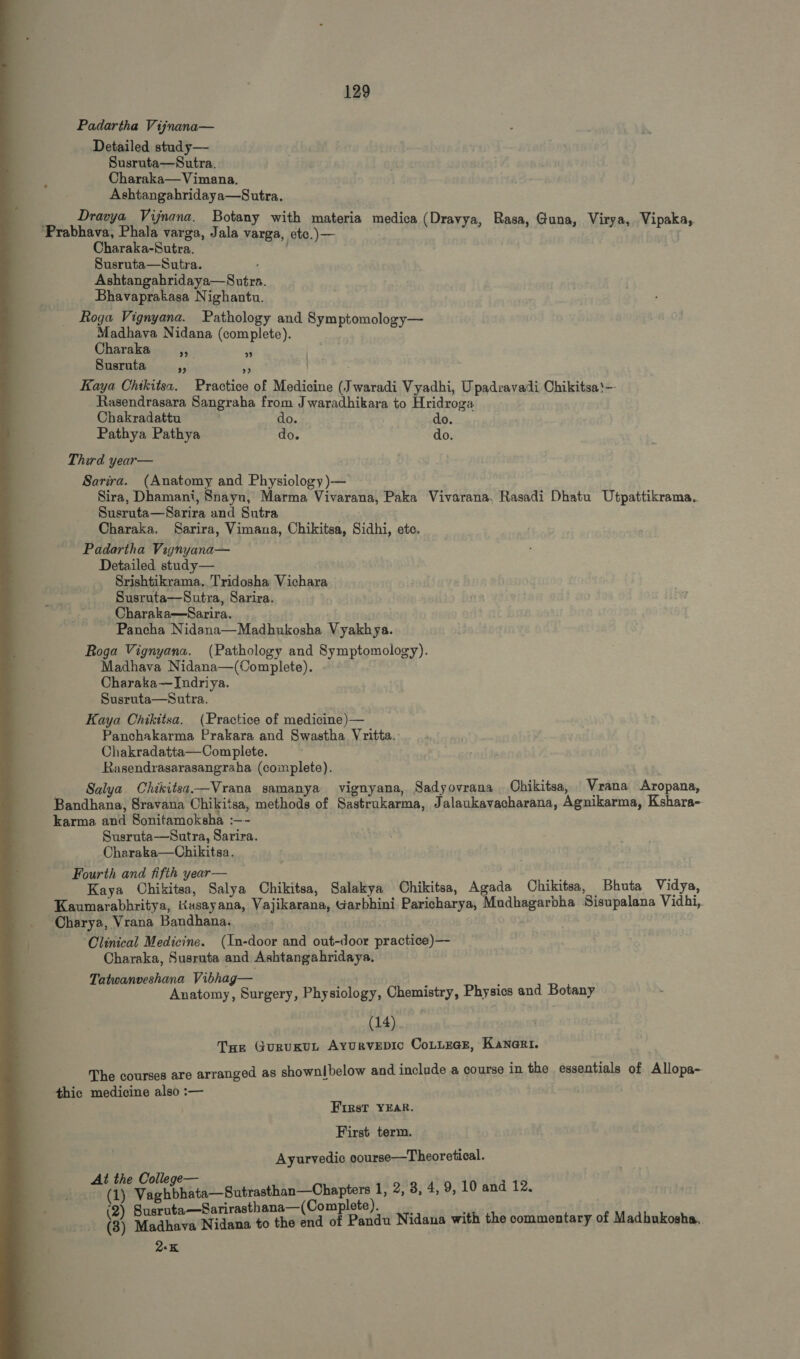 Padartha Vijnana— Detailed study— Susruta—Sutra. Charaka—Vimana. Ashtangahridaya—Sutra. Dravya Vijnana. Botany with materia medica (Dravya, Rasa, Guna, Virya, Vipaka, ‘Prabhava, Phala varga, Jala varga, etc.) — j Charaka-Sutra. Susruta—Sutra. Ashtangahridaya—S utra. Bhavaprakasa Nighantu. Roga Vignyana. Pathology and Symptomology— Madhava Nidana (complete). Charaka, Susruta ja bé Kaya Chikitsa. Practice of Medicine (Jwaradi Vyadhi, Upadravadi Ohikitsa'— Rasendrasara Sangraha from J waradhikara to Hridroga  ?? Chakradattu do. do. Pathya Pathya do. do. Third year— Sarira. (Anatomy and Physiology )-— Sira, Dhamani, Snayu, Marma Vivarana, Paka Vivarana. Rasadi Dhatu Utpattikrama. Susruta— Sarira and Sutra Charaka, Sarira, Vimana, Chikitsa, Sidhi, etc. Padartha Vignyana— Detailed study— Srishtikrama. Tridosha Vichara Susruta— Sutra, Sarira. Charaka—Sarira. Pancha Nidana—Madhukosha Vyakhya. Roga Vignyana. (Pathology and Symptomology). Madhava Nidana—(Complete). Charaka—Indriya. Susruta—Sutra. Kaya Chikitsa. (Practice of medicine)— Panchakarma Prakara and Swastha Vritta. Chakradatta—Complete. Rasendrasarasangraha (complete). Salya Chikitsa—Vrana samanya vignyana, Sadyovrana | Chikitsa, Vrana Aropana, Bandhana, Sravana Chikitsa, methods of Sastrukarma, Jalaukavacharana, Agnikarma, Kshara- karma and Sonitamoksha :—- Susruta—Sutra, Sarira. Charaka—Chikitsa. Fourth and fifth year— m ; Kaya Chikitsa, Salya Chikitsa, Salakya Chikitsa, Agada Chikitsa, Bhuta Vidya, Kaumarabhritya, Kusayana, Vajikarana, Garbhini Paricharya, Mudhagarbha Sisupalana Vidhi, Charya, Vrana Bandhana. ‘Clinical Medicine. (In-door and out-door practice)— Charaka, Susruta and Ashtangahridaya. Tatwanveshana Vibhag— 3 < Anatomy, Surgery, Physiology, Chemistry, Physics and Botany (14) THE GURUKUL AYURVEDIC COLLEGE, KANGRI. The courses are arranged as shownlbelow and include a course in the essentials of Allopa- thic medicine also :— | First YEAR. First term. Ayurvedic course—Theoretical. At the College— geni ours (T) Vaghbhata-— Sutrasthan— Chapters 1, 2, 8, 4, 9, 10 and 12. ( —Sarirasthana— (Complete). t) akakana Kan $c thé a of ie Nidana with the commentary of Madhukosha.. 2-K