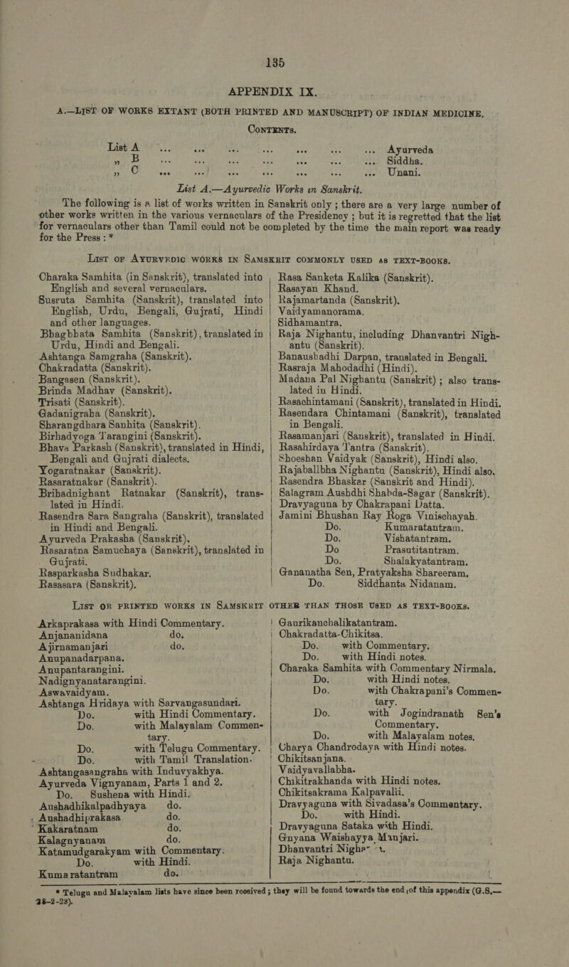CONTENTS. AAA, ae ase BA .. Ayurveda La fl =! yis à e Siddha. Fatit, n Unani. other works written in the various vernaculars of the Presidency ; but it is regretted that the list for the Press : * English and several vernaculars. Susruta Samhita (Sanskrit), translated into English, Urdu, Bengali, Gujrati, Hindi and other languages. Bhagbbata Samhita (Sanskrit), translated in Urdu, Hindi and Bengali. Ashtanga Samgraha (Sanskrit). Chakradatta (Sanskrit). - Bangasen (Sanskrit). Brinda Madhav (Sanskrit). Trisati (Sanskrit). Gadanigraba (Sanskrit). Sharangdhara Sanhita (Sanskrit). Birhadyoga Tarangini (Sanskrit). Bhava Pitted: (Sanskrit), translated in Hindi, Bengali and Gujrati dialects. Yogaratnakar (Sanskrit). Rasaratnakar (Sanskrit). Brihadnighant Ratnakar (Sanskrit), trans- lated in Hindi. . Rasendra Sara Sangraha (Sanskrit), translated in Hindi and Bengali. Ayurveda Prakasha (Sanskrit). Rasaratna Samuchaya (Sanskrit), translated in . Gujrati. Rasparkasha Sudhakar. Rasasara (Sanskrit). List OR PRINTED WORKS IN SAMSKRIT Arkaprakasa with Hindi Commentary. Anjananidana do. A jirnamanjari do. Anupanadarpana. Anupantarangini. Nadignyanatarangini. Aswavaidyam. Ashtanga Hridaya with Sarvangasundari. Do. with Hindi Commentary. Do. with Malayalam Commen- tary. Do. with Telugu Commentary. Do. with Tamil Translation. Ashtangasangraha with Induvyakhya. Ayurveda Vignyanam, Parts 1 and 2. Do. Sushena with Hindi. Aushadhikalpadhyaya ^ do. : Aushadhiprakasa do. ` Kakaratnam do. Kalagnyanam do. Katamudgarakyam with Commentary. Do. with Hindi. Kumaratantram do,- Rasa anketa Kalika (Sanskrit). Rasayan Khand. Rajamartanda (Sanskrit). Vaidyamanorama. Sidhamantra. Raja Nighantu, including Dhanvantri Nigh- antu (Sanskrit). Banausbadhi Darpan, translated in Bengali. Rasraja Mahodadhi (Hindi). Madana Pal Nighantu (Sanskrit) ; also trans- lated in Hindi. Rasachintamani (Sanskrit), translated in Hindi. Rasendara Chintamani (Sanskrit), translated in Bengali. Rasamanjari (Sanskrit), translated in Hindi. Rasahirdaya Tantra (Sanskrit). Shoeshan Vaidyak (Sanskrit), Hindi also. Rajaballbha Nighantu (Sanskrit), Hindi also. Rasendra Bhaskar (Sanskrit and Hindi). Salagram Aushdhi Shabda-Sagar (Sanskrit). Dravyaguna by Chakrapani Datta. Jamini Bhushan Ray Roga Vinischayah. i M Ó i ——os9ná MÀ M M —— Do. Kumaratantram. Do. Vishatantram. Do Prasutitantram. | Do. Shalakyatantram. | Gananatha Sen, Pratyaksha Shareeram. | Do. Siddhanta Nidanam. OTHER THAN THOSE USED AS TEXT-BOOKS, ! Gaurikanchalikatantram. | Chakradatta-Chikitsa. . Do. with Commentary. | with Hindi notes. Charaka Samhita with Commentary Nirmala. | Do. | Do. | | with Hindi notes. Do. with Chakrapani’s Commen- tary. Do. with Jogindranath Sen'a Commentary. Do. with Malayalam notes,  Charya Chandrodaya with Hindi notes. Chikitsan jana. Vaidyavallabha. Chikitrakhanda with Hindi notes. Chikitsakrama Kalpavalii. Dravyaguna with Sivadasa's Commentary. Do. with Hindi. Dravyaguna Sataka with Hindi. Gnyana Waishayya Manjari. Dhanvantri Nighe- >t. Raja Nighantu. 28-2-23).