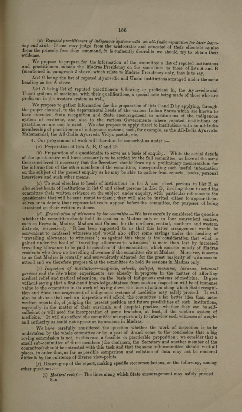   155 A (6) Reputed practitioners of indigenous systems with an all-India reputation for their learn- ing and skill—If one may judge from the aristocratic and educated of their clientele as also ann the princely fees they command, it is eminently desirable we should try to obtain their evidence. We propose to prepare for the information of the committee a list of reputed institutions. and practitioners outside the Madras Presidency on the same lines as those of lists A and B (mentioned in paragraph 2 above) which relate to Madras Presideney only, that is to say, List C being the list of reputed Ayurvedic and Unani institutions arranged under the same- heading as list A above. List D being list of reputed practitioners following, or proficient in, the Ayurvedic and Unani systems of medicine, with their qualifications, a special note being made of those who are proficient in the western system as well. We propose to gather information for the preparation of lists C and D by applying, through the proper channel, to the departmental heads of the various Indian States which are known to have extended State recognition and State encouragement to institutions of the indigenous. system of medicine, and also to the various Governments where reputed institutions or practitioners are said to exist. We also propose to apply direct to institutions with an all-India membership of practitioners of indigenous systems, such, for example, as the All-India Ayurveda Mahamandal, the All-India Ayurveda Vidya peetah, ete, 4. Our programme of work will therefore be somewhat as under :— (a) Preparation of lists A, B, C and D. (6) Preparation of a questionaire to serve as a basis of enquiry. While the actual details of the questicnaire will have necessarily to be settled by the full committee, we have at the same time considered it necessary that the Secretary should draw up a preliminary memorandum for the informetion of.the other members of the committee, incorporating such useful information on the subject of the present enquiry as he may be able to gather from reports, books, personal interviews and such other means. (c) To send cireulars to heads of institutions in list A and select persons in List B, as also select heads of institutions in list C and select persons in List D, inviting them to send the committee their written evidence on the subject under enquiry, with particular reference to the questionaire that will be sent round to them; they will also be invited either to appear them- selves or to depute their representatives to appear before the committee, for purposes of being examined on their written evidence. (d) Examination of witnesses by the committee.— We have carefully considered the question whether the committee should hold its sessions in Madras only or in four convenient centres, such as Bezwada, Madras, Madura and Calieut for the northern, central, southern and western districts, respectively. lt has been suggested to us that this latter arrangement would be convenient to mufassal witnesses and would also effect some savings under the heading of ‘travelling allowance to witnesses’; as against this there is the consideration that what is travelling allowance to be paid to members of the committee, which consists mostly of Madras residents who draw no travelling allowance if the committee sits at Madras. Moreover, it seems to us that Madras is centrally and eonveniently situated for the great majority of witnesses to attend and we therefore propose tuat the committee do hold its sessions in Madras only. (e) Inspection of institutions—hospitals, schools, colleges, museums, libraries, botanical gardens and the like where experiments are already in progress in the matter of affording medical relief and medical education, on the basis of indigenous systems of medicine. It goes without saying that a first-hand knowledge obtained from such an inspection will be of immense value to the ecmmittee in its work of laying down the lines of action along which State recogni- tion and State encouragement of indigenous systems of medicine may safely proceed. It will. also be obvious that such an inspection will afford the committee a far better idea than mere written reports do, of judging the present position and future possibilities of such institutions, especially in the matter of their curricula avd hospital practice—whether they can be self- sufficient or will need the incorporation of some branches, at least, of the western system of medicine. It will also afford the committee an opportunity to interview such witnesses of weight and authority as could not appear at its sessions in Madras. i We have carefully considered the question whether the work of inspection is to be undertaken by the whole committee or by a TÄ of it and come to the conclusion that a big roving commission is not, in this case, a feasible or practicable proposition ; we consider that a small sub-committee of three members (the chairman, the Secretary and another member of the committee) should be entrusted with this task and that the same sub-committee should visit all aces, in order that, as far as possible comparison and collation of data may not be rendered ifficult by the existence of diverse view-points. (f) Drawing up of the report, making specific recommendations, on the following, among other questions :— 4) Medical relief.— The lines along which State encouragement may safely proceed. 2-R
