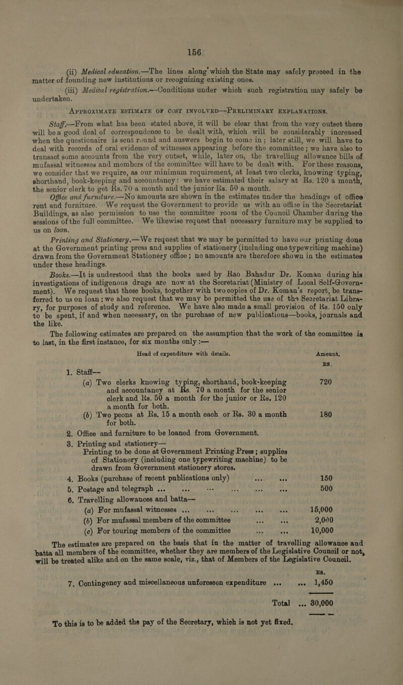 (ii) Medical education.—The lines along which the State may safely proceed in the matter of founding new institutions or recognizing existing ones. (iii) Medical registration.--Oonditions under which such registration may safely be undertaken. “APPROXIMATE ESTIMATE OF COST INVOLVED—-PRELIMINARY EXPLANATIONS. Staff.—From what has been stated above, it wil be clear that from the very outset there will bea good deal of correspondence to be dealt with, which will be considerably increased when the questionaire is sent ruund and answers begin to come in; later still, we will have to deal with records of oral evidence of witnesses appearing before the committee; we have also to transact some accounts from the very outset, while, later on, the travelling allowance bills of mufassal witnesses and members of the committee will have to be dealt with. For these reasons we consider that we require, as our minimum requirement, at least two clerks, knowing: typing, shorthand, book-keeping and accountancy: we have estimated their salary at Rs. 120 a month, the senior clerk to get Hs. 70 a month and the junior Rs. 50 a month. rent and furniture. We request the Government to provide us with an office in the Secretariat Buildings, as also permission to use the committee room of the Council Chamber daring the sessions of the full committee. We likewise request that necessary furniture may be supplied to us on loan. Printing and Stationery.— We request that we may be permitted to have oar printing done at the Government printing press and supplies of stationery (including one typewriting machine) drawn from the Government Stationery office; no amounts are therefore shown in the estimates under these headings. Books.—It is understood that the books used by Rao Bahadur Dr. Koman during his investigations of indigenous drugs are now at the Secretariat (Ministry of Local Self-Govern- ment). We request that these books, together with two copies of Dr. Koman’s report, be trans- ferred to us on loan; we also request that we may be permitted the use of the Secretariat Libra- ry, for purposes of study and reference. We have also made a small provision of Hs. 150 only to be spent, if and when necessary, on the purchase of new publications—books, journals and the like. The following estimates are prepared on the assumption that the work of the committee is to last, in the first instance, for six months only :— Head of expenditure with details. Amount, RS. 1. Staff— (a) Two elerks knowing typing, shorthand, book-keeping 720 and accountancy at Rs. 70 a month for the senior clerk and Hs. 50 a month for the junior or Rs. 120 a month for both. (b) Two peons at Rs. 15 a month each or Rs. 30 a month 180 for both. 2. Office and furniture to be loaned from Government. 8. Printing and stationery— Printing to be done at Government Printing Press ; supplies of Stationery (including one typewriting machine) to be drawn from Government stationery stores, 4. Books (purchase of recent publications only) 22 $e 150 5. Postage and telegraph ... ey, de m. wa ik 500 6. Travelling allowances and batta— (a) For mufassal witnesses ... ds T i sab 15,000 (b) For mufassal members of the committee E hs 2,000 (c) For touring members of the committee A WA 10,000 The estimates are prepared on the basis that in the matter of travelling allowance and batta all members of the committee, whether they are members of the Legislative Council or not, will be treated alike and on the same scale, viz., that of Members of the Legislative Council. : RS. 7. Contingency and miscellaneous unforeseen expenditure ... e. 1,450  Total eee 80,000 To this is to be added the pay of the Secretary, which is not yet fixed.