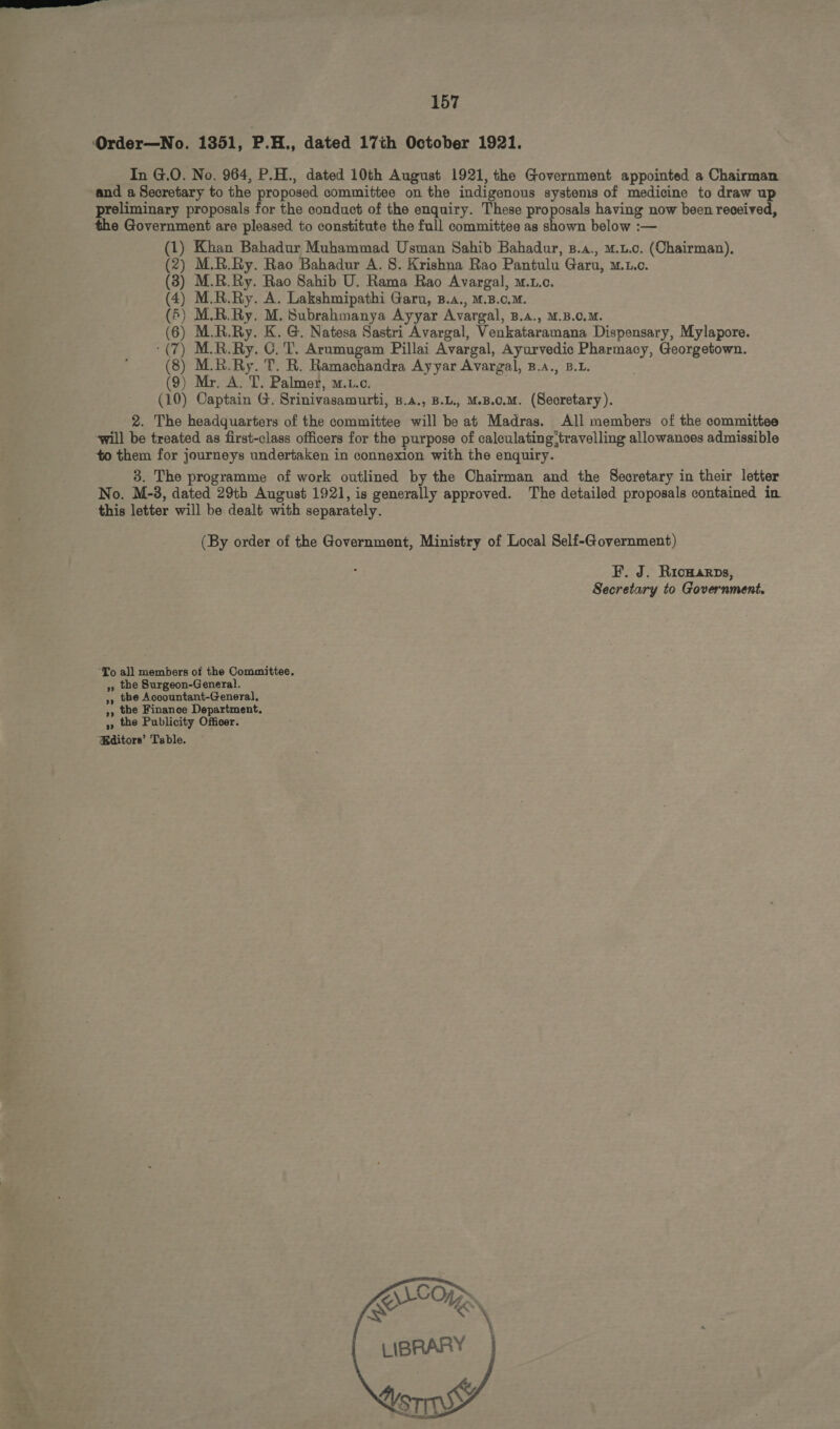 Order—No. 1351, P.H., dated 17th October 1921. In G.O. No. 964, P.H., dated 10th August 1921, the Government appointed a Chairman and a Secretary to the proposed committee on the indigenous systems of medicine to draw up preliminary proposals for the conduct of the enquiry. These proposals having now been received, the Government are pleased to constitute the full committee as shown below :— (1) Khan Bahadur Muhammad Usman Sahib Bahadur, B.A., u.t.c. (Chairman). (2) M.R.Ry. Rao Bahadur A. S. Krishna Rao Pantulu Garu, w.r.c. (3) M.R.Ry. Rao Sahib U. Rama Rao Avargal, w.r.c. (4) M.R.Ry. A. Lakshmipathi Garu, B.A., M.B.c.M. (5) M.R.Ry. M. Subrahmanya Ayyar Avargal, B.A., M.B.C.M. (6) M.R.Ry. K. G. Natesa Sastri Avargal, Venkataramana Dispensary, Mylapore. : (7) M.R.Ry. C. T. Arumugam Pillai Avargal, Ayurvedic Pharmacy, Georgetown. (8) M.R.Ry. T. R. Ramachandra Ayyar Avargal, B.A., B.L. (9) Mr. A. T. Palmer, m.t.c. (10) Captain G. Srinivasamurti, B.A., B.L., M.B.C.M. (Secretary). 2. The headquarters of the committee will beat Madras. All members of the committee will be treated as first-class officers for the purpose of caleulating;travelling allowances admissible to them for journeys undertaken in connexion with the enquiry. 3. The programme of work outlined by the Chairman and the Secretary in their letter No. M-3, dated 29th August 1921, is generally approved. The detailed proposals contained in. this letter will be dealt with separately. (By order of the Government, Ministry of Local Self-Government) F. J. RICHARDS, Secretary to Government, To all members of the Committee. » the Surgeon-General. ,, tbe Accountant-General, ,, the Finance Department. > the Publicity Officer. Editors’ Table.