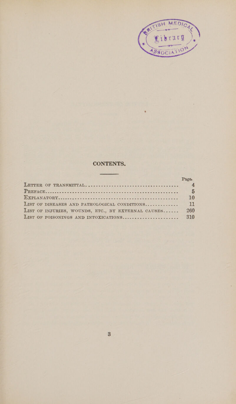       “A3ari MED) qe NE Hibrary yy * Se ‘i : 489OCIAUS   e CONTENTS. Page. Tere OP. PAM SMIT? AL Oe o/c Sees piss oo sod eek ea one eae yee: NOR g Sree re cing Gh ne Sena oe as eas en Ee ee anaes 5 ise ry MO a a i a ae ake Sener See - 10 List OF DISEASES AND PATHOLOGICAL CONDITIONS..........--- ii LiIsT OF INJURIES, WOUNDS, ETC., BY EXTERNAL CAUSES...... 260 List OF POISONINGS AND INTOXICATIONS...............------- 310