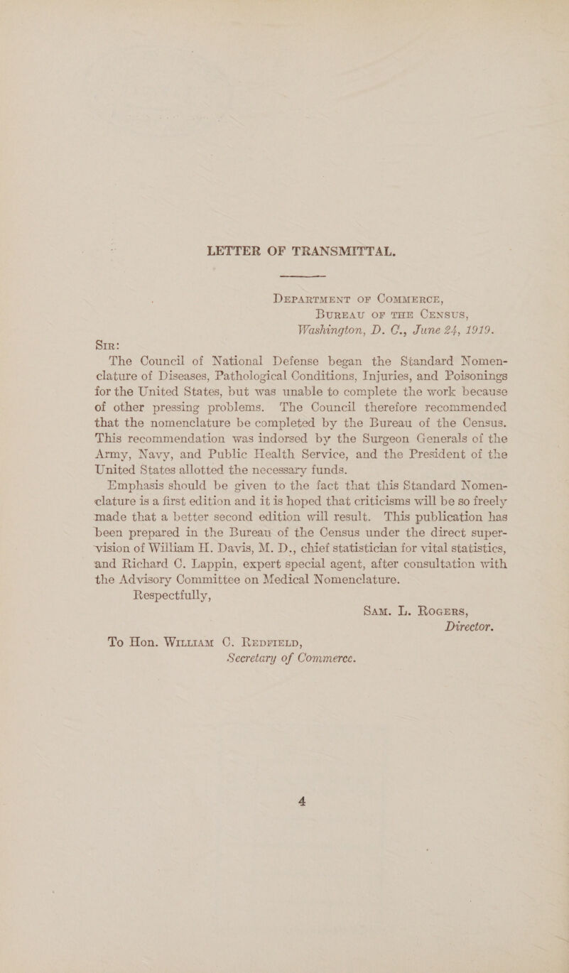 LETTER OF TRANSMITTAL, DEPARTMENT OF COMMERCE, BUREAU OF THE CENSUS, Washington, D. C., June 24, 1919. Sir: The Council of National Defense began the Standard Nomen- clature of Diseases, Pathological Conditions, Injuries, and Poisonings for the United States, but was unable to complete the work because of other pressing problems. The Council therefore recommended that the nomenclature be completed by the Bureau of the Census. This recommendation was indorsed by the Surgeon Generals of the Army, Navy, and Public Health Service, and the President of the United States allotted the necessary funds. Emphasis should be given to the fact that this Standard Nomen- clature is a first edition and it is hoped that criticisms will be so freely made that a better second edition will result. This publication has been prepared in the Bureau of the Census under the direct super- ‘vision of William H. Davis, M. D., chief statistician for vital statistics, and Richard C. Lappin, expert special agent, after consultation with the Advisory Committee on Medical Nomenclature. Respectfully, Sam. L. Rogers, Director. To Hon. Wintram OC. RepriExp, Secretary of Commerce.