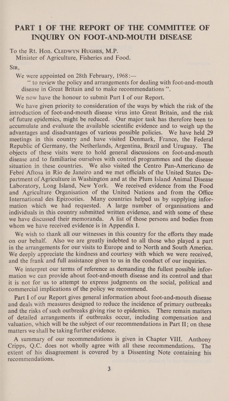 INQUIRY ON FOOT-AND-MOUTH DISEASE To the Rt. Hon. CLEDWYN HUGHES, M.P. Minister of Agriculture, Fisheries and Food. SIR, We were appointed on 28th February, 1968 :— ‘* to review the policy and arrangements for dealing with foot-and-mouth disease in Great Britain and to make recommendations ”’. We now have the honour to submit Part I of our Report. We have given priority to consideration of the ways by which the risk of the introduction of foot-and-mouth disease virus into Great Britain, and the risk of future epidemics, might be reduced. Our major task has therefore been to accumulate and evaluate the available scientific evidence and to weigh up the advantages and disadvantages of various possible policies. We have held 29 meetings in this country and have visited Denmark, France, the Federal Republic of Germany, the Netherlands, Argentina, Brazil and Uruguay. The objects of these visits were to hold general discussions on foot-and-mouth disease and to familiarise ourselves with control programmes and the disease situation in these countries. We also visited the Centro Pan-Americano de Febré Aftosa in Rio de Janeiro and we met officials of the United States De- partment of Agriculture in Washington and at the Plum Island Animal Disease Laboratory, Long Island, New York. We received evidence from the Food and Agriculture Organisation of the United Nations and from the Office International des Epizooties. Many countries helped us by supplying infor- mation which we had requested. A large number of organisations and _ individuals in this country submitted written evidence, and with some of these we have discussed their memoranda. A list of those persons and bodies from whom we have received evidence is in Appendix I. We wish to thank all our witnesses in this country for the efforts they made on our behalf. Also we are greatly indebted to all those who played a part in the arrangements for our visits to Europe and to North and South America. We deeply appreciate the kindness and courtesy with which we were received, and the frank and full assistance given to us in the conduct of our inquiries. We interpret our terms of reference as demanding the fullest possible infor- mation we can provide about foot-and-mouth disease and its control and that it is not for us to attempt to express judgments on the social, political and commercial implications of the policy we recommend. Part I of our Report gives general information about foot-and-mouth disease and deals with measures designed to reduce the incidence of primary outbreaks and the risks of such outbreaks giving rise to epidemics. There remain matters of detailed arrangements if outbreaks occur, including compensation and valuation, which will be the subject of our recommendations in Part II; on these matters we shall be taking further evidence. A summary of our recommendations is given in Chapter VIII. Anthony Cripps, Q.C. does not wholly agree with all these recommendations. The extent of his disagreement is covered by a Dissenting Note containing his recommendations.