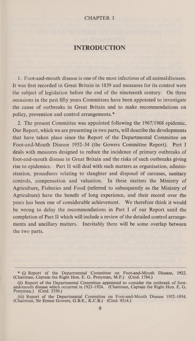 INTRODUCTION 1. Foot-and-mouth disease is one of the most infectious of all animal diseases. It was first recorded in Great Britain in 1839 and measures for its control were the subject of legislation before the end of the nineteenth century. On three occasions in the past fifty years Committees have been appointed to investigate the cause of outbreaks in Great Britain and to make recommendations on policy, prevention and control arrangements. * 2. The present Committee was appointed following the 1967/1968 epidemic. Our Report, which we are presenting in two parts, will describe the developments that have taken place since the Report of the Departmental Committee on Foot-and-Mouth Disease 1952-54 (the Gowers Committee Report). Part I deals with measures designed to reduce the incidence of primary outbreaks of foot-and-mouth disease in Great Britain and the risks of such outbreaks giving rise to epidemics. Part II will deal with such matters as organisation, admini- stration, procedures relating to slaughter and disposal of carcases, sanitary controls, compensation and valuation. In these matters the Ministry of Agriculture, Fisheries and Food (referred to subsequently as the Ministry of Agriculture) have the benefit of long experience, and their record over the years has been one of considerable achievement. We therefore think it would be wrong to delay the recommendations in Part I of our Report until the completion of Part II which will include a review of the detailed control arrange- ments and ancillary matters. Inevitably there will be some overlap between the two parts. * (ij) Report of the Departmental Committee on Foot-and-Mouth Disease, 1922. (Chairman, Captain the Right Hon. E. G. Pretyman, M.P.) (Cmd. 1784.) (ii) Report of the Departmental Committee appointed to consider the outbreak of foot- and-mouth disease which occurred in 1923-1924. (Chairman, Captain the Right Hon. E. G. Pretyman.) (Cmd. 2350.) (iii) Report of the Departmental Committee on Foot-and-Mouth Disease 1952-1954. (Chairman, Sir Ernest Gowers, G.B.E., K.C.B.) (Cmd. 9214.)