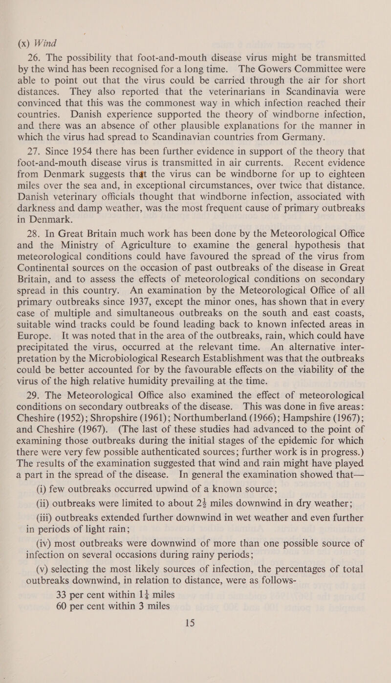 (x) Wind 26. The possibility that foot-and-mouth disease virus might be transmitted by the wind has been recognised for a long time. The Gowers Committee were able to point out that the virus could be carried through the air for short distances. They also reported that the veterinarians in Scandinavia were convinced that this was the commonest way in which infection reached their countries. Danish experience supported the theory of windborne infection, and there was an absence of other plausible explanations for the manner in which the virus had spread to Scandinavian countries from Germany. 27. Since 1954 there has been further evidence in support of the theory that foot-and-mouth disease virus is transmitted in air currents. Recent evidence from Denmark suggests that the virus can be windborne for up to eighteen miles over the sea and, in exceptional circumstances, over twice that distance. Danish veterinary officials thought that windborne infection, associated with darkness and damp weather, was the most frequent cause of primary outbreaks in Denmark. 28. In Great Britain much work has been done by the Meteorological Office and the Ministry of Agriculture to examine the general hypothesis that meteorological conditions could have favoured the spread of the virus from Continental sources on the occasion of past outbreaks of the disease in Great Britain, and to assess the effects of meteorological conditions on secondary spread in this country. An examination by the Meteorological Office of all primary outbreaks since 1937, except the minor ones, has shown that in every case of multiple and simultaneous outbreaks on the south and east coasts, suitable wind tracks could be found leading back to known infected areas in Europe. It was noted that in the area of the outbreaks, rain, which could have precipitated the virus, occurred at the relevant time. An alternative inter- pretation by the Microbiological Research Establishment was that the outbreaks could be better accounted for by the favourable effects on the viability of the virus of the high relative humidity prevailing at the time. 29. The Meteorological Office also examined the effect of meteorological conditions on secondary outbreaks of the disease. This was done in five areas: Cheshire (1952) ; Shropshire (1961); Northumberland (1966); Hampshire (1967); and Cheshire (1967). (The last of these studies had advanced to the point of examining those outbreaks during the initial stages of the epidemic for which there were very few possible authenticated sources; further work is in progress.) The results of the examination suggested that wind and rain might have played a part in the spread of the disease. In general the examination showed that— (i) few outbreaks occurred upwind of a known source; (ii) outbreaks were limited to about 23 miles downwind in dry weather; (iii) outbreaks extended further downwind in wet weather and even further in periods of light rain; (iv) most outbreaks were downwind of more than one possible source of infection on several occasions during rainy periods; (v) selecting the most likely sources of infection, the percentages of total outbreaks downwind, in relation to distance, were as follows- 33 per cent within 14 miles 60 per cent within 3 miles