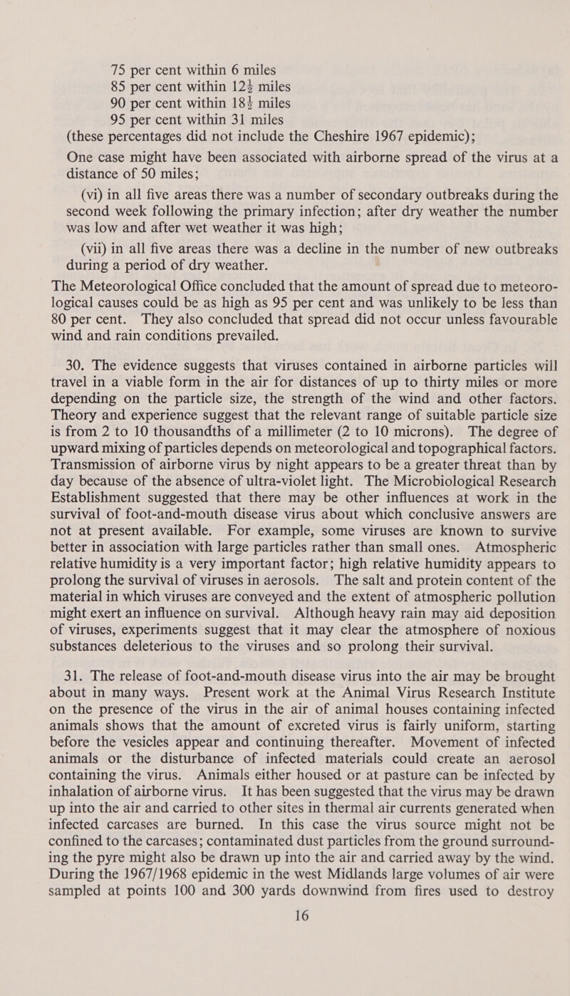 85 per cent within 12% miles 90 per cent within 18% miles 95 per cent within 31 miles (these percentages did not include the Cheshire 1967 epidemic); One case might have been associated with airborne spread of the virus at a distance of 50 miles; (vi) in all five areas there was a number of secondary outbreaks during the second week following the primary infection; after dry weather the number was low and after wet weather it was high; (vii) in all five areas there was a decline in the number of new outbreaks during a period of dry weather. The Meteorological Office concluded that the amount of spread due to meteoro- logical causes could be as high as 95 per cent and was unlikely to be less than 80 per cent. They also concluded that spread did not occur unless favourable wind and rain conditions prevailed. 30. The evidence suggests that viruses contained in airborne particles will travel in a viable form in the air for distances of up to thirty miles or more depending on the particle size, the strength of the wind and other factors. Theory and experience suggest that the relevant range of suitable particle size is from 2 to 10 thousandths of a millimeter (2 to 10 microns). The degree of upward mixing of particles depends on meteorological and topographical factors. Transmission of airborne virus by night appears to be a greater threat than by day because of the absence of ultra-violet light. The Microbiological Research Establishment suggested that there may be other influences at work in the survival of foot-and-mouth disease virus about which conclusive answers are not at present available. For example, some viruses are known to survive better in association with large particles rather than small ones. Atmospheric relative humidity is a very important factor; high relative humidity appears to prolong the survival of viruses in aerosols. The salt and protein content of the material in which viruses are conveyed and the extent of atmospheric pollution might exert an influence on survival. Although heavy rain may aid deposition of viruses, experiments suggest that it may clear the atmosphere of noxious substances deleterious to the viruses and so prolong their survival. 31. The release of foot-and-mouth disease virus into the air may be brought about in many ways. Present work at the Animal Virus Research Institute on the presence of the virus in the air of animal houses containing infected animals shows that the amount of excreted virus is fairly uniform, starting before the vesicles appear and continuing thereafter. Movement of infected animals or the disturbance of infected materials could create an aerosol containing the virus. Animals either housed or at pasture can be infected by inhalation of airborne virus. It has been suggested that the virus may be drawn up into the air and carried to other sites in thermal air currents generated when infected carcases are burned. In this case the virus source might not be confined to the carcases; contaminated dust particles from the ground surround- ing the pyre might also be drawn up into the air and carried away by the wind. During the 1967/1968 epidemic in the west Midlands large volumes of air were sampled at points 100 and 300 yards downwind from fires used to destroy 16