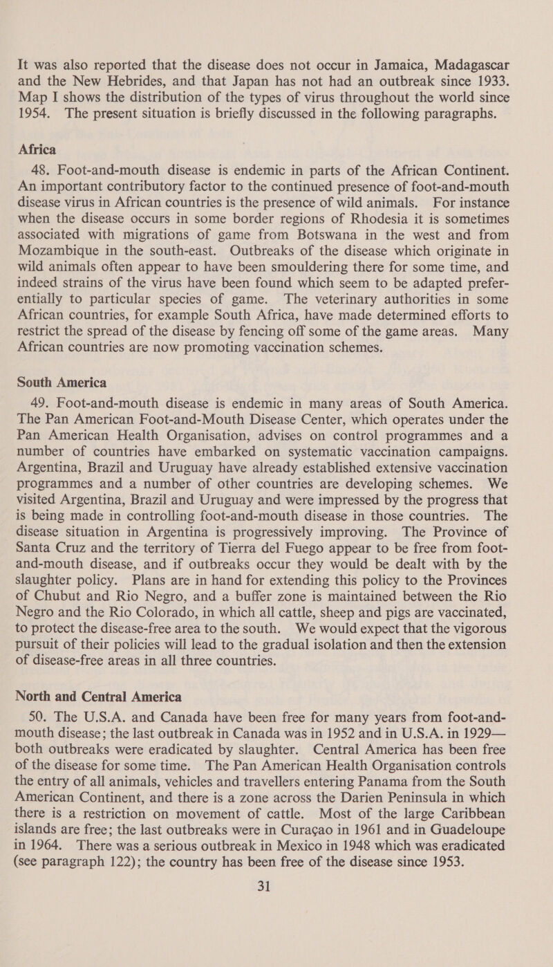It was also reported that the disease does not occur in Jamaica, Madagascar and the New Hebrides, and that Japan has not had an outbreak since 1933. Map I shows the distribution of the types of virus throughout the world since 1954. The present situation is briefly discussed in the following paragraphs. Africa 48. Foot-and-mouth disease is endemic in parts of the African Continent. An important contributory factor to the continued presence of foot-and-mouth disease virus in African countries is the presence of wild animals. For instance when the disease occurs in some border regions of Rhodesia it is sometimes associated with migrations of game from Botswana in the west and from Mozambique in the south-east. Outbreaks of the disease which originate in wild animals often appear to have been smouldering there for some time, and indeed strains of the virus have been found which seem to be adapted prefer- entially to particular species of game. The veterinary authorities in some African countries, for example South Africa, have made determined efforts to restrict the spread of the disease by fencing off some of the game areas. Many African countries are now promoting vaccination schemes. South America 49. Foot-and-mouth disease is endemic in many areas of South America. The Pan American Foot-and-Mouth Disease Center, which operates under the Pan American Health Organisation, advises on control programmes and a number of countries have embarked on systematic vaccination campaigns. Argentina, Brazil and Uruguay have already established extensive vaccination programmes and a number of other countries are developing schemes. We visited Argentina, Brazil and Uruguay and were impressed by the progress that is being made in controlling foot-and-mouth disease in those countries. The _ disease situation in Argentina is progressively improving. The Province of Santa Cruz and the territory of Tierra del Fuego appear to be free from foot- and-mouth disease, and if outbreaks occur they would be dealt with by the slaughter policy. Plans are in hand for extending this policy to the Provinces of Chubut and Rio Negro, and a buffer zone is maintained between the Rio Negro and the Rio Colorado, in which all cattle, sheep and pigs are vaccinated, to protect the disease-free area to the south. We would expect that the vigorous pursuit of their policies will lead to the gradual isolation and then the extension of disease-free areas in all three countries. North and Central America 50. The U.S.A. and Canada have been free for many years from foot-and- mouth disease; the last outbreak in Canada was in 1952 and in U.S.A. in 1929— both outbreaks were eradicated by slaughter. Central America has been free of the disease for some time. The Pan American Health Organisation controls the entry of all animals, vehicles and travellers entering Panama from the South American Continent, and there is a zone across the Darien Peninsula in which there is a restriction on movement of cattle. Most of the large Caribbean islands are free; the last outbreaks were in Curac¢ao in 1961 and in Guadeloupe in 1964. There was a serious outbreak in Mexico in 1948 which was eradicated (see paragraph 122); the country has been free of the disease since 1953.