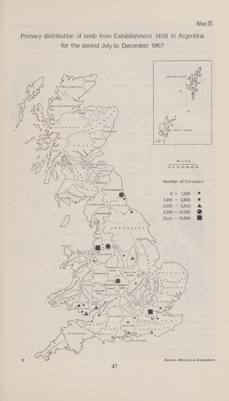     for the period July to December 1967             \PAITHINESS, ¢ SUTHERLAND? x  Number of Carcases 0- 4000 @ 1,001 - 2000 &amp; 2001 - 5,000 A 5,001 - 10,000 @ &amp; Over - 10,000   ANGLESEY  ahs ees                      = t Galle Wt zi % hy fa BN Lone : ; LEICESTER S peor yl N O: R ~&amp;4 OF Lik &lt; pt {SHIRE Qe = 3 : DE ys ane pas oh wee Aa Lo Wii ie ee oe ae yay Be ®@ = “Bz Nez e VS (an Mad Morcesren? WARWICK S Rome Pe 6 2 tw : (sry ‘ SHIRE SHIRE ef eo ee = 3S wR OFL K Dike aa S Ns re wa SS mo “AL U7 HEREFORD } hae) Ca Ee Seiey eee f a ee) fis “SHIRE Whi LON oe ech 3 ES Se Ye? i 2 i ie) me . ie ae Cel ae a ae MON fe ie. MOUTH ) ISLE OF WIGHT Source:- Ministry of Agriculture 47