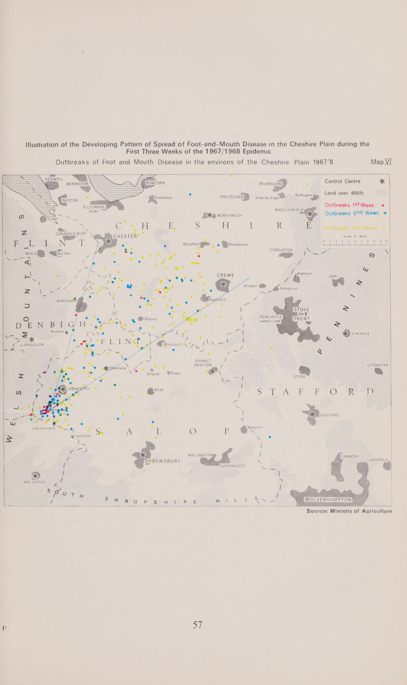 Illustration of the Developing Pattern of Spread of Foot-and-Mouth Disease in the Cheshire Plain during the First Three Weeks of the 1967/1968 Epidemic Outbreaks of Foot and Mouth Disease in the environs of the Cheshire Plain 1967/8 Map VI               FIGS Re = 7 = GT aan CR £ Fiseonn wusrog . ¢ Control Centre * woe sm Ye &lt;SoLo We - KnursroY A Bolton Land over 400ft. QVYY, . TS Y, rodsham 3 ) Up Alderley EdgeW hes a Ula a Outbreaks 1StWeek @ = EL MACCLESFIELD d w J oy GHG NORTHWICH “BYp Outbreaks 290 Week ¢ Yin Pe = anes Ze a 4 tH. e &lt; Se tans H ay S ih | R E 4-Outbreaks 3°d Week « as : ‘ Ne Gog acs ESTER® ; 3 3 aioe cea ‘ sass A F LL if qe e Be Winsford @ Yiddlewich x am : i, = \ &lt; &amp; nie &amp; y, LEEK : a a G@ = BG _ WREXHAMY 2) i = O DEN 8 1G! &gt; Ruabon g ay CHEADLE X = = RES A YW 2 = a 4 % ¢ &lt; € LLANGOLLEN UY, Wiviciurch eT N f] SONG Gera j 2 * &lt;4 e ear Q 1 MARKET if : ¢ . BINION J YW E UMTOXEVER : will ; %Prees “@ AA ae % Ku , J a i) Se Ae er On a) (= 3 WS ty ae ! a so! c A . 5 _@ e é Seana J, Llanymynech Wey a Ps oe IN ie © Pp GY &lt; &gt; ae s ° x e ues Y aw) Yi Yj 7 &gt; ee — aoe ¢ y Jo : Yj 5AREWSBURY Yj G7. S YY, LICHFIELD, Y OAKENGATES : Yy Yy is ° _ | 2 ee / y | | 5 Lees i : i te, Z Yg GY | a | | | GWa..44F47, } SMR 0 po Sei Rk Hey tb SS 2) Be ee Se thea! Pe 2 oR ee: Liddddddddddddddldiéiéé   Source: Ministry of Agriculture Ko} F 5/