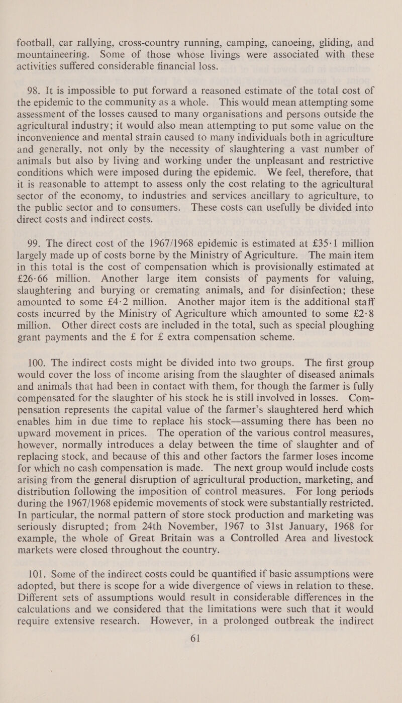 football, car rallying, cross-country running, camping, canoeing, gliding, and mountaineering. Some of those whose livings were associated with these activities suffered considerable financial loss. 98. It is impossible to put forward a reasoned estimate of the total cost of the epidemic to the community as a whole. This would mean attempting some assessment of the losses caused to many organisations and persons outside the agricultural industry; it would also mean attempting to put some value on the inconvenience and mental strain caused to many individuals both in agriculture and generally, not only by the necessity of slaughtering a vast number of animals but also by living and working under the unpleasant and restrictive conditions which were imposed during the epidemic. We feel, therefore, that it is reasonable to attempt to assess only the cost relating to the agricultural sector of the economy, to industries and services ancillary to agriculture, to the public sector and to consumers. These costs can usefully be divided into direct costs and indirect costs. 99. The direct cost of the 1967/1968 epidemic is estimated at £35-1 million largely made up of costs borne by the Ministry of Agriculture. The main item in this total is the cost of compensation which is provisionally estimated at £26:66 million. Another large item consists of payments for valuing, slaughtering and burying or cremating animals, and for disinfection; these amounted to some £4-2 million. Another major item is the additional staff costs incurred by the Ministry of Agriculture which amounted to some £2:8 million. Other direct costs are included in the total, such as special ploughing grant payments and the £ for £ extra compensation scheme. 100. The indirect costs might be divided into two groups. The first group would cover the loss of income arising from the slaughter of diseased animals and animals that had been in contact with them, for though the farmer is fully compensated for the slaughter of his stock he is still involved in losses. Com- pensation represents the capital value of the farmer’s slaughtered herd which enables him in due time to replace his stock—assuming there has been no upward movement in prices. The operation of the various control measures, however, normally introduces a delay between the time of slaughter and of replacing stock, and because of this and other factors the farmer loses income for which no cash compensation is made. The next group would include costs arising from the general disruption of agricultural production, marketing, and distribution following the imposition of control measures. For long periods during the 1967/1968 epidemic movements of stock were substantially restricted. In particular, the normal pattern of store stock production and marketing was seriously disrupted; from 24th November, 1967 to 31st January, 1968 for example, the whole of Great Britain was a Controlled Area and livestock markets were closed throughout the country. 101. Some of the indirect costs could be quantified if basic assumptions were adopted, but there is scope for a wide divergence of views in relation to these. Different sets of assumptions would result in considerable differences in the calculations and we considered that the limitations were such that it would require extensive research. However, in a prolonged outbreak the indirect