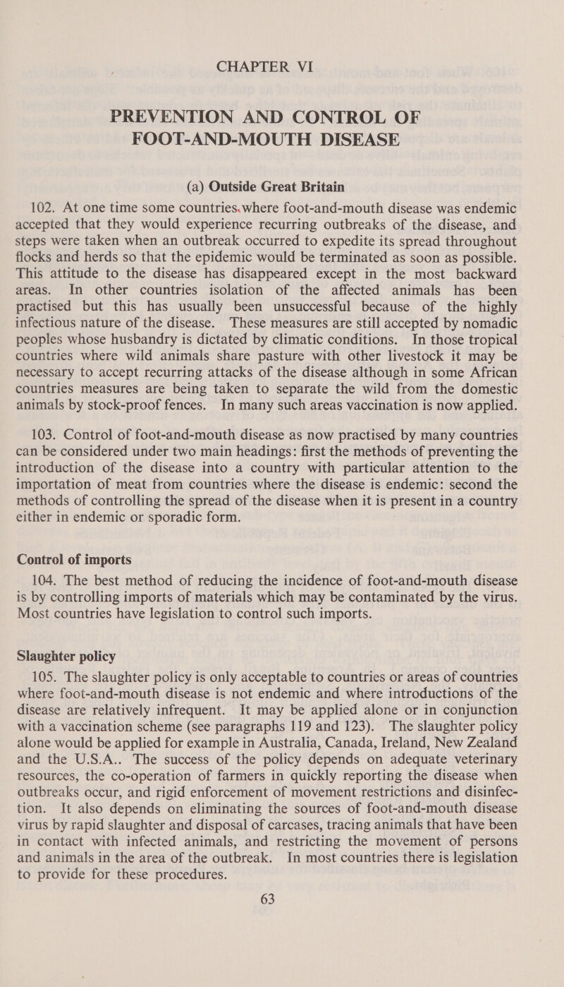 CHAPTER VI PREVENTION AND CONTROL OF FOOT-AND-MOUTH DISEASE (a) Outside Great Britain 102. At one time some countries.where foot-and-mouth disease was endemic accepted that they would experience recurring outbreaks of the disease, and steps were taken when an outbreak occurred to expedite its spread throughout flocks and herds so that the epidemic would be terminated as soon as possible. This attitude to the disease has disappeared except in the most backward areas. In other countries isolation of the affected animals has been practised but this has usually been unsuccessful because of the highly infectious nature of the disease. These measures are still accepted by nomadic peoples whose husbandry is dictated by climatic conditions. In those tropical countries where wild animals share pasture with other livestock it may be necessary to accept recurring attacks of the disease although in some African countries measures are being taken to separate the wild from the domestic animals by stock-proof fences. In many such areas vaccination is now applied. 103. Control of foot-and-mouth disease as now practised by many countries can be considered under two main headings: first the methods of preventing the introduction of the disease into a country with particular attention to the importation of meat from countries where the disease is endemic: second the methods of controlling the spread of the disease when it is present in a country either in endemic or sporadic form. Control of imports 104. The best method of reducing the incidence of foot-and-mouth disease is by controlling imports of materials which may be contaminated by the virus. Most countries have legislation to control such imports. Slaughter policy 105. The slaughter policy is only acceptable to countries or areas of countries where foot-and-mouth disease is not endemic and where introductions of the disease are relatively infrequent. It may be applied alone or in conjunction with a vaccination scheme (see paragraphs 119 and 123). The slaughter policy alone would be applied for example in Australia, Canada, Ireland, New Zealand and the U.S.A.. The success of the policy depends on adequate veterinary resources, the co-operation of farmers in quickly reporting the disease when outbreaks occur, and rigid enforcement of movement restrictions and disinfec- tion. It also depends on eliminating the sources of foot-and-mouth disease virus by rapid slaughter and disposal of carcases, tracing animals that have been in contact with infected animals, and restricting the movement of persons and animals in the area of the outbreak. In most countries there is legislation to provide for these procedures.