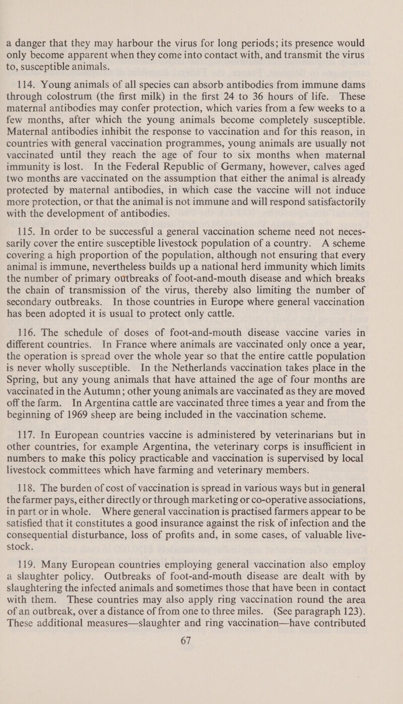 a danger that they may harbour the virus for long periods; its presence would only become apparent when they come into contact with, and transmit the virus to, susceptible animals. 114. Young animals of all species can absorb antibodies from immune dams through colostrum (the first milk) in the first 24 to 36 hours of life. These maternal antibodies may confer protection, which varies from a few weeks to a few months, after which the young animals become completely susceptible. Maternal antibodies inhibit the response to vaccination and for this reason, in countries with general vaccination programmes, young animals are usually not vaccinated until they reach the age of four to six months when maternal immunity is lost. In the Federal Republic of Germany, however, calves aged two months are vaccinated on the assumption that either the animal is already protected by maternal antibodies, in which case the vaccine will not induce more protection, or that the animal is not immune and will respond satisfactorily with the development of antibodies. 115. In order to be successful a general vaccination scheme need not neces- sarily cover the entire susceptible livestock population of a country. A scheme covering a high proportion of the population, although not ensuring that every animal is immune, nevertheless builds up a national herd immunity which limits the number of primary outbreaks of foot-and-mouth disease and which breaks the chain of transmission of the virus, thereby also limiting the number of secondary outbreaks. In those countries in Europe where general vaccination has been adopted it is usual to protect only cattle. 116. The schedule of doses of foot-and-mouth disease vaccine varies in different countries. In France where animals are vaccinated only once a year, the operation is spread over the whole year so that the entire cattle population is never wholly susceptible. In the Netherlands vaccination takes place in the Spring, but any young animals that have attained the age of four months are vaccinated in the Autumn; other young animals are vaccinated as they are moved off the farm. In Argentina cattle are vaccinated three times a year and from the beginning of 1969 sheep are being included in the vaccination scheme. 117. In European countries vaccine is administered by veterinarians but in other countries, for example Argentina, the veterinary corps is insufficient in numbers to make this policy practicable and vaccination is supervised by local livestock committees which have farming and veterinary members. 118. The burden of cost of vaccination is spread in various ways but in general the farmer pays, either directly or through marketing or co-operative associations, in part orin whole. Where general vaccination is practised farmers appear to be satisfied that it constitutes a good insurance against the risk of infection and the consequential disturbance, loss of profits and, in some cases, of valuable live- stock. 119. Many European countries employing general vaccination also employ a Slaughter policy. Outbreaks of foot-and-mouth disease are dealt with by slaughtering the infected animals and sometimes those that have been in contact with them. These countries may also apply ring vaccination round the area of an outbreak, over a distance of from one to three miles. (See paragraph 123). These additional measures—slaughter and ring vaccination—have contributed