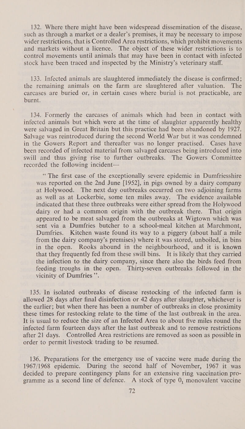 132. Where there might have been widespread dissemination of the disease, such as through a market or a dealer’s premises, it may be necessary to impose wider restrictions, that is Controlled Area restrictions, which prohibit movements and markets without a licence. The object of these wider restrictions is to control movements until animals that may have been in contact with infected stock have been traced and inspected by the Ministry’s veterinary staff. 133. Infected animals are slaughtered immediately the disease is confirmed; the remaining animals on the farm are slaughtered after valuation. The carcases are buried or, in certain cases where burial is not practicable, are burnt. 134. Formerly the carcases of animals which had been in contact with infected animals but which were at the time of slaughter apparently healthy were salvaged in Great Britain but this practice had been abandoned by 1927. Salvage was reintroduced during the second World War but it was condemned in the Gowers Report and thereafter was no longer practised. Cases have been recorded of infected material from salvaged carcases being introduced into swill and thus giving rise to further outbreaks. The Gowers Committee recorded the following incident— ‘“‘ The first case of the exceptionally severe epidemic in Dumfriesshire was reported on the 2nd June [1952], in pigs owned by a dairy company at Holywood. The next day outbreaks occurred on two adjoining farms as well as at Lockerbie, some ten miles away. The evidence available indicated that these three outbreaks were either spread from the Holywood dairy or had a common origin with the outbreak there. That origin appeared to be meat salvaged from the outbreaks at Wigtown which was sent via a Dumfries butcher to a school-meal kitchen at Marchmont, Dumfries. Kitchen waste found its way to a piggery (about half a mile from the dairy company’s premises) where it was stored, unboiled, in bins in the open. Rooks abound in the neighbourhood, and it is known that they frequently fed from these swill bins. It is likely that they carried the infection to the dairy company, since there also the birds feed from feeding troughs in the open. Thirty-seven outbreaks followed in the vicinity of Dumfries ’’. 135. In isolated outbreaks of disease restocking of the infected farm is allowed 28 days after final disinfection or 42 days after slaughter, whichever is the earlier; but when there has been a number of outbreaks in close proximity these times for restocking relate to the time of the last outbreak in the area. It is usual to reduce the size of an Infected Area to about five miles round the infected farm fourteen days after the last outbreak and to remove restrictions after 21 days. Controlled Area restrictions are removed as soon as possible in order to permit livestock trading to be resumed. 136. Preparations for the emergency use of vaccine were made during the 1967/1968 epidemic. During the second half of November, 1967 it was decided to prepare contingency plans for an extensive ring vaccination pro- gramme as a second line of defence. A stock of type 0, monovalent vaccine