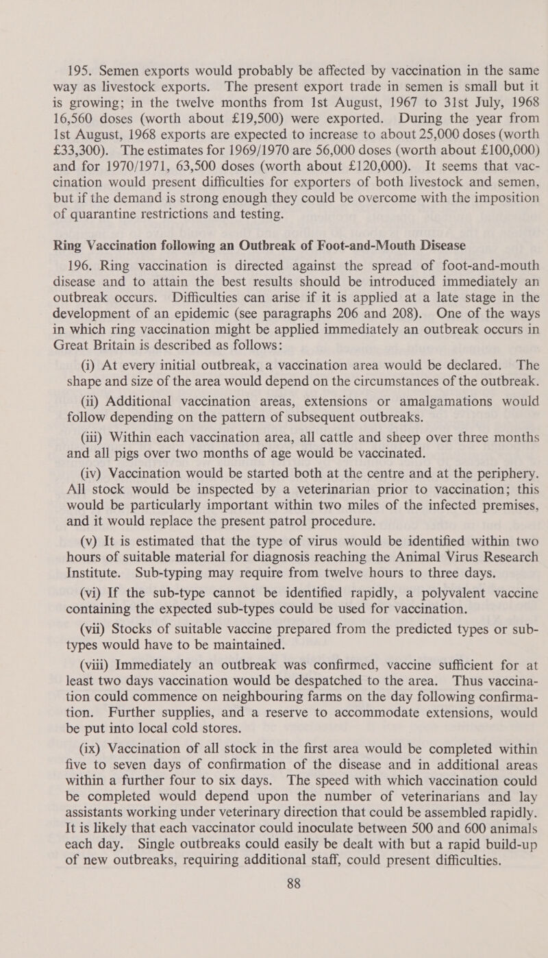 195. Semen exports would probably be affected by vaccination in the same way as livestock exports. The present export trade in semen is small but it is growing; in the twelve months from Ist August, 1967 to 3ist July, 1968 16,560 doses (worth about £19,500) were exported. During the year from Ist August, 1968 exports are expected to increase to about 25,000 doses (worth £33,300). The estimates for 1969/1970 are 56,000 doses (worth about £100,000) and for 1970/1971, 63,500 doses (worth about £120,000). It seems that vac- cination would present difficulties for exporters of both livestock and semen, but if the demand is strong enough they could be overcome with the imposition of quarantine restrictions and testing. Ring Vaccination following an Outbreak of Foot-and-Mouth Disease 196. Ring vaccination is directed against the spread of foot-and-mouth disease and to attain the best results should be introduced immediately an outbreak occurs. Difficulties can arise if it is applied at a late stage in the development of an epidemic (see paragraphs 206 and 208). One of the ways in which ring vaccination might be applied immediately an outbreak occurs in Great Britain is described as follows: (i) At every initial outbreak, a vaccination area would be declared. The shape and size of the area would depend on the circumstances of the outbreak. (i) Additional vaccination areas, extensions or amalgamations would follow depending on the pattern of subsequent outbreaks. (iii) Within each vaccination area, all cattle and sheep over three months and all pigs over two months of age would be vaccinated. (iv) Vaccination would be started both at the centre and at the periphery. All stock would be inspected by a veterinarian prior to vaccination; this would be particularly important within two miles of the infected premises, and it would replace the present patrol procedure. (v) It is estimated that the type of virus would be identified within two hours of suitable material for diagnosis reaching the Animal Virus Research Institute. Sub-typing may require from twelve hours to three days. (vi) If the sub-type cannot be identified rapidly, a polyvalent vaccine containing the expected sub-types could be used for vaccination. (vii) Stocks of suitable vaccine prepared from the predicted types or sub- types would have to be maintained. (viii) Immediately an outbreak was confirmed, vaccine sufficient for at least two days vaccination would be despatched to the area. Thus vaccina- tion could commence on neighbouring farms on the day following confirma- tion. Further supplies, and a reserve to accommodate extensions, would be put into local cold stores. (ix) Vaccination of all stock in the first area would be completed within five to seven days of confirmation of the disease and in additional areas within a further four to six days. The speed with which vaccination could be completed would depend upon the number of veterinarians and lay assistants working under veterinary direction that could be assembled rapidly. It is likely that each vaccinator could inoculate between 500 and 600 animals each day. Single outbreaks could easily be dealt with but a rapid build-up of new outbreaks, requiring additional staff, could present difficulties.