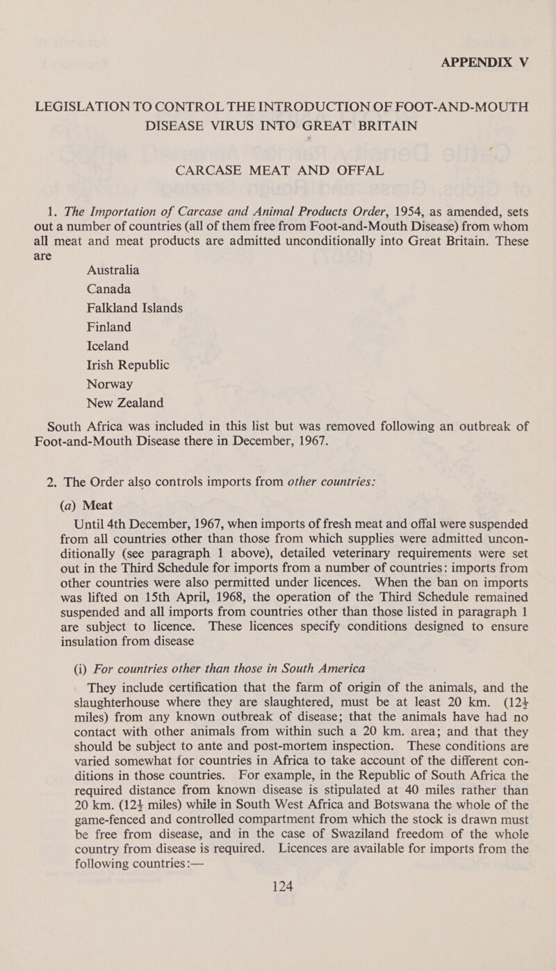 DISEASE VIRUS INTO GREAT BRITAIN CARCASE MEAT AND OFFAL are Australia Canada Falkland Islands Finland Iceland Irish Republic Norway New Zealand (a) Meat Until 4th December, 1967, when imports of fresh meat and offal were suspended from all countries other than those from which supplies were admitted uncon- ditionally (see paragraph 1 above), detailed veterinary requirements were set out in the Third Schedule for imports from a number of countries: imports from other countries were also permitted under licences. When the ban on imports was lifted on 15th April, 1968, the operation of the Third Schedule remained suspended and all imports from countries other than those listed in paragraph 1 are subject to licence. These licences specify conditions designed to ensure insulation from disease (i) For countries other than those in South America They include certification that the farm of origin of the animals, and the slaughterhouse where they are slaughtered, must be at least 20 km. (124 miles) from any known outbreak of disease; that the animals have had no contact with other animals from within such a 20 km. area; and that they should be subject to ante and post-mortem inspection. These conditions are varied somewhat for countries in Africa to take account of the different con- ditions in those countries. For example, in the Republic of South Africa the required distance from known disease is stipulated at 40 miles rather than 20 km. (124 miles) while in South West Africa and Botswana the whole of the game-fenced and controlled compartment from which the stock is drawn must be free from disease, and in the case of Swaziland freedom of the whole country from disease is required. Licences are available for imports from the following countries :—