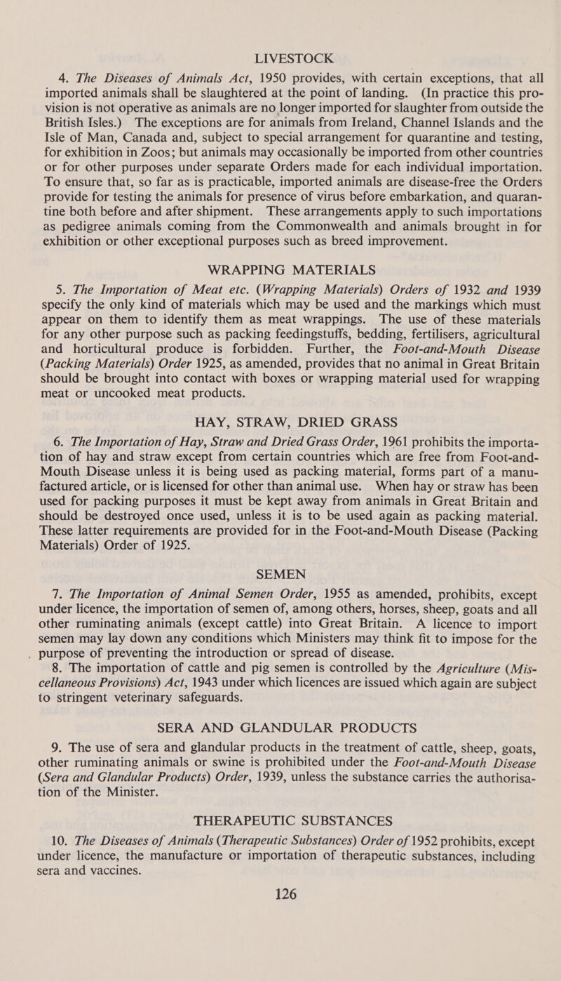 LIVESTOCK 4. The Diseases of Animals Act, 1950 provides, with certain exceptions, that all imported animals shall be slaughtered at the point of landing. (In practice this pro- vision is not operative as animals are no longer imported for slaughter from outside the British Isles.) The exceptions are for animals from Ireland, Channel Islands and the Isle of Man, Canada and, subject to special arrangement for quarantine and testing, for exhibition in Zoos; but animals may occasionally be imported from other countries or for other purposes under separate Orders made for each individual importation. To ensure that, so far as is practicable, imported animals are disease-free the Orders provide for testing the animals for presence of virus before embarkation, and quaran- tine both before and after shipment. These arrangements apply to such importations as pedigree animals coming from the Commonwealth and animals brought in for exhibition or other exceptional purposes such as breed improvement. WRAPPING MATERIALS 5. The Importation of Meat etc. (Wrapping Materials) Orders of 1932 and 1939 specify the only kind of materials which may be used and the markings which must appear on them to identify them as meat wrappings. The use of these materials for any other purpose such as packing feedingstuffs, bedding, fertilisers, agricultural and horticultural produce is forbidden. Further, the Foot-and-Mouth Disease (Packing Materials) Order 1925, as amended, provides that no animal in Great Britain should be brought into contact with boxes or wrapping material used for wrapping meat or uncooked meat products. HAY, STRAW, DRIED GRASS 6. The Importation of Hay, Straw and Dried Grass Order, 1961 prohibits the importa- tion of hay and straw except from certain countries which are free from Foot-and- Mouth Disease unless it is being used as packing material, forms part of a manu- factured article, or is licensed for other than animal use. When hay or straw has been used for packing purposes it must be kept away from animals in Great Britain and should be destroyed once used, unless it is to be used again as packing material. These latter requirements are provided for in the Foot-and-Mouth Disease (Packing Materials) Order of 1925. SEMEN 7. The Importation of Animal Semen Order, 1955 as amended, prohibits, except under licence, the importation of semen of, among others, horses, sheep, goats and all other ruminating animals (except cattle) into Great Britain. A licence to import semen may lay down any conditions which Ministers may think fit to impose for the , purpose of preventing the introduction or spread of disease. 8. The importation of cattle and pig semen is controlled by the Agriculture (Mis- cellaneous Provisions) Act, 1943 under which licences are issued which again are subject to stringent veterinary safeguards. SERA AND GLANDULAR PRODUCTS 9. The use of sera and glandular products in the treatment of cattle, sheep, goats, other ruminating animals or swine is prohibited under the Foot-and-Mouth Disease (Sera and Glandular Products) Order, 1939, unless the substance carries the authorisa- tion of the Minister. THERAPEUTIC SUBSTANCES 10. The Diseases of Animals (Therapeutic Substances) Order of 1952 prohibits, except under licence, the manufacture or importation of therapeutic substances, including sera and vaccines.