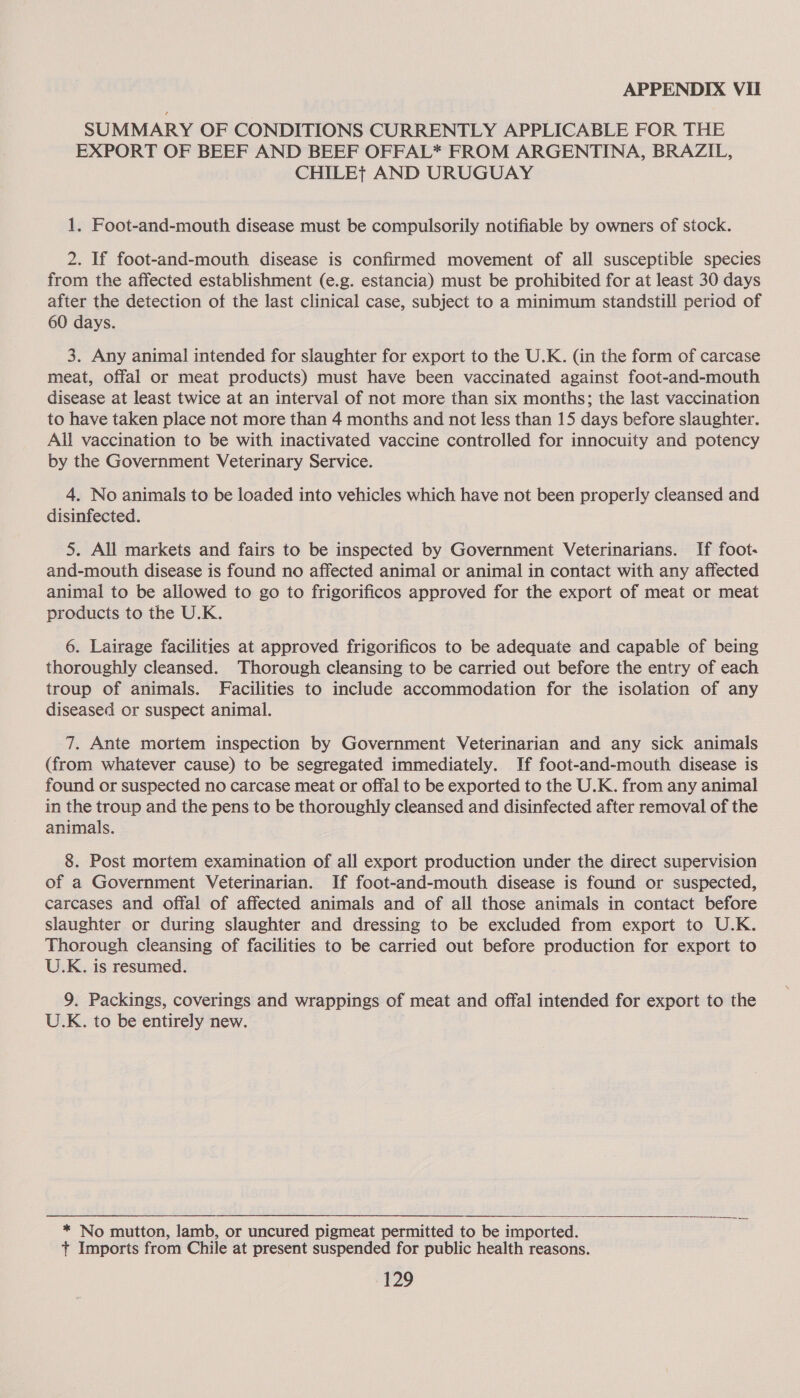 SUMMARY OF CONDITIONS CURRENTLY APPLICABLE FOR THE EXPORT OF BEEF AND BEEF OFFAL* FROM ARGENTINA, BRAZIL, CHILEt AND URUGUAY 1. Foot-and-mouth disease must be compulsorily notifiable by owners of stock. 2. If foot-and-mouth disease is confirmed movement of all susceptible species from the affected establishment (e.g. estancia) must be prohibited for at least 30 days after the detection of the last clinical case, subject to a minimum standstill period of 60 days. 3. Any animal intended for slaughter for export to the U.K. (in the form of carcase meat, offal or meat products) must have been vaccinated against foot-and-mouth disease at least twice at an interval of not more than six months; the last vaccination to have taken place not more than 4 months and not less than 15 days before slaughter. All vaccination to be with inactivated vaccine controlled for innocuity and potency by the Government Veterinary Service. 4. No animals to be loaded into vehicles which have not been properly cleansed and disinfected. 5. All markets and fairs to be inspected by Government Veterinarians. If foot: and-mouth disease is found no affected animal or animal in contact with any affected animal to be allowed to go to frigorificos approved for the export of meat or meat products to the U.K. 6. Lairage facilities at approved frigorificos to be adequate and capable of being thoroughly cleansed. Thorough cleansing to be carried out before the entry of each troup of animals. Facilities to include accommodation for the isolation of any diseased or suspect animal. 7. Ante mortem inspection by Government Veterinarian and any sick animals (from whatever cause) to be segregated immediately. If foot-and-mouth disease is found or suspected no carcase meat or offal to be exported to the U.K. from any animal in the troup and the pens to be thoroughly cleansed and disinfected after removal of the animals. 8. Post mortem examination of all export production under the direct supervision of a Government Veterinarian. If foot-and-mouth disease is found or suspected, carcases and offal of affected animals and of all those animals in contact before slaughter or during slaughter and dressing to be excluded from export to U.K. Thorough cleansing of facilities to be carried out before production for export to U.K. is resumed. 9. Packings, coverings and wrappings of meat and offal intended for export to the U.K. to be entirely new. |  * No mutton, lamb, or uncured pigmeat permitted to be imported. t Imports from Chile at present suspended for public health reasons.