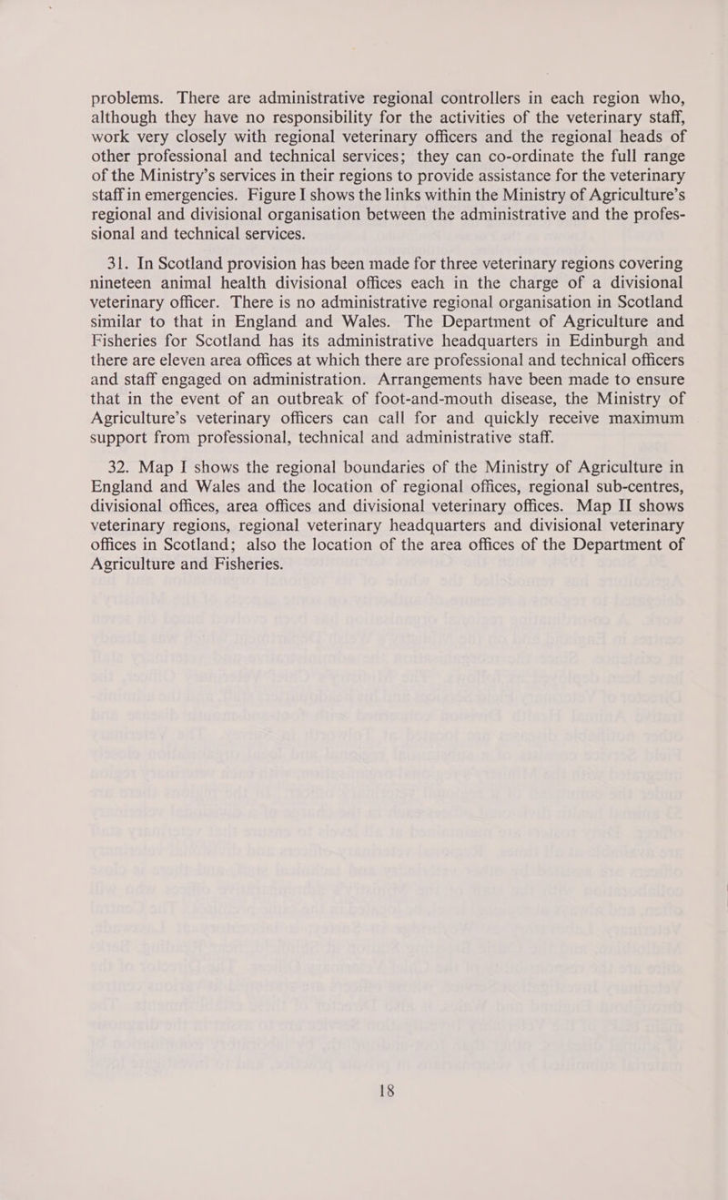 problems. There are administrative regional controllers in each region who, although they have no responsibility for the activities of the veterinary staff, work very closely with regional veterinary officers and the regional heads of other professional and technical services; they can co-ordinate the full range of the Ministry’s services in their regions to provide assistance for the veterinary staff in emergencies. Figure I shows the links within the Ministry of Agriculture’s regional and divisional organisation between the administrative and the profes- sional and technical services. 31. In Scotland provision has been made for three veterinary regions covering nineteen animal health divisional offices each in the charge of a divisional veterinary officer. There is no administrative regional organisation in Scotland similar to that in England and Wales. The Department of Agriculture and Fisheries for Scotland has its administrative headquarters in Edinburgh and there are eleven area offices at which there are professional and technical officers and staff engaged on administration. Arrangements have been made to ensure that in the event of an outbreak of foot-and-mouth disease, the Ministry of Agriculture’s veterinary officers can call for and quickly receive maximum support from professional, technical and administrative staff. 32. Map I shows the regional boundaries of the Ministry of Agriculture in England and Wales and the location of regional offices, regional sub-centres, divisional offices, area offices and divisional veterinary offices. Map II shows veterinary regions, regional veterinary headquarters and divisional veterinary offices in Scotland; also the location of the area offices of the Department of Agriculture and Fisheries.