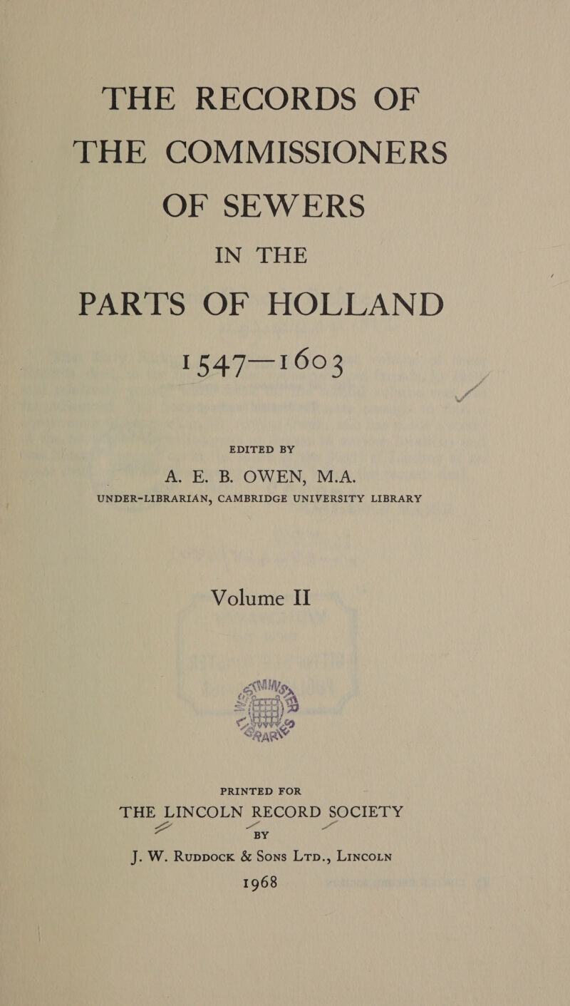 THE RECORDS OF THE COMMISSIONERS OF SEWERS IN THE PARTS OF HOLLAND 1547—1603 EDITED BY A. E. B. OWEN, M.A. UNDER-LIBRARIAN, CAMBRIDGE UNIVERSITY LIBRARY Volume II re fl ts PAN nA Ed: Sargrengseregh at k ¢   Pe ie ¢ \ oY Wwe Lori, . eat * nh ays) RN PRINTED FOR THE LINCOLN RECORD SOCIETY 2 4 a BY J. W. Ruppock &amp; Sons Ltp., Lincoin 1968