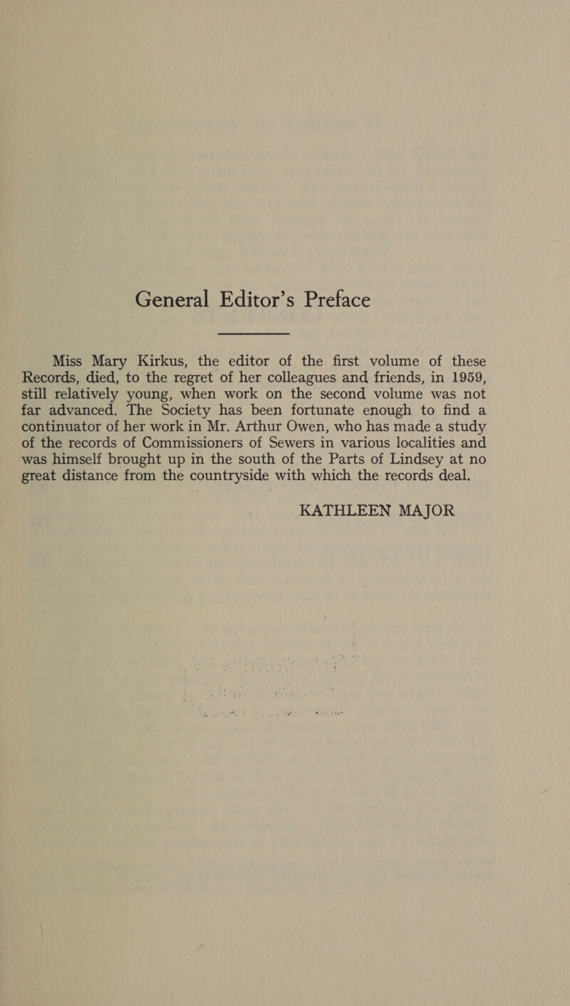 General Editor’s Preface _.. Miss Mary Kirkus, the editor of the first volume of these Records, died, to the regret of her colleagues and friends, in 1959, still relatively young, when work on the second volume was not far advanced. The Society has been fortunate enough to find a continuator of her work in Mr. Arthur Owen, who has made a study of the records of Commissioners of Sewers in various localities and was himself brought up in the south of the Parts of Lindsey at no great distance from the countryside with which the records deal. KATHLEEN MAJOR