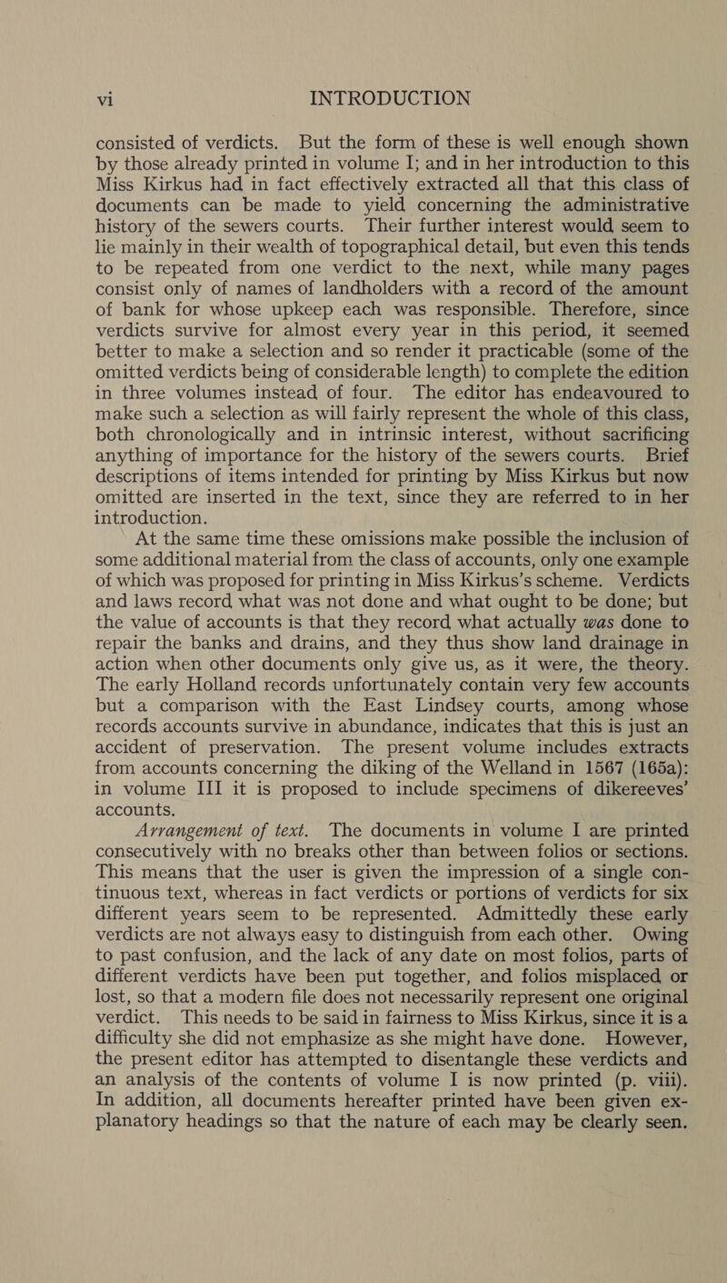 consisted of verdicts. But the form of these is well enough shown by those already printed in volume I; and in her introduction to this Miss Kirkus had in fact effectively extracted all that this class of documents can be made to yield concerning the administrative history of the sewers courts. Their further interest would seem to lie mainly in their wealth of topographical detail, but even this tends to be repeated from one verdict to the next, while many pages consist only of names of landholders with a record of the amount of bank for whose upkeep each was responsible. Therefore, since verdicts survive for almost every year in this period, it seemed better to make a selection and so render it practicable (some of the omitted verdicts being of considerable length) to complete the edition in three volumes instead of four. The editor has endeavoured to make such a selection as will fairly represent the whole of this class, both chronologically and in intrinsic interest, without sacrificing anything of importance for the history of the sewers courts. Brief descriptions of items intended for printing by Miss Kirkus but now omitted are inserted in the text, since they are referred to in her introduction. At the same time these omissions make possible the inclusion of some additional material from the class of accounts, only one example of which was proposed for printing in Miss Kirkus’s scheme. Verdicts and laws record what was not done and what ought to be done; but the value of accounts is that they record what actually was done to repair the banks and drains, and they thus show land drainage in action when other documents only give us, as it were, the theory. The early Holland records unfortunately contain very few accounts but a comparison with the East Lindsey courts, among whose records accounts survive in abundance, indicates that this is just an accident of preservation. The present volume includes extracts from accounts concerning the diking of the Welland in 1567 (165a): in volume III it is proposed to include specimens of dikereeves’ accounts. Arrangement of text. The documents in volume I are printed consecutively with no breaks other than between folios or sections. This means that the user is given the impression of a single con- tinuous text, whereas in fact verdicts or portions of verdicts for six different years seem to be represented. Admittedly these early verdicts are not always easy to distinguish from each other. Owing to past confusion, and the lack of any date on most folios, parts of different verdicts have been put together, and folios misplaced or lost, so that a modern file does not necessarily represent one original verdict. This needs to be said in fairness to Miss Kirkus, since it is a difficulty she did not emphasize as she might have done. However, the present editor has attempted to disentangle these verdicts and an analysis of the contents of volume I is now printed (p. viii). In addition, all documents hereafter printed have been given ex- planatory headings so that the nature of each may be clearly seen.