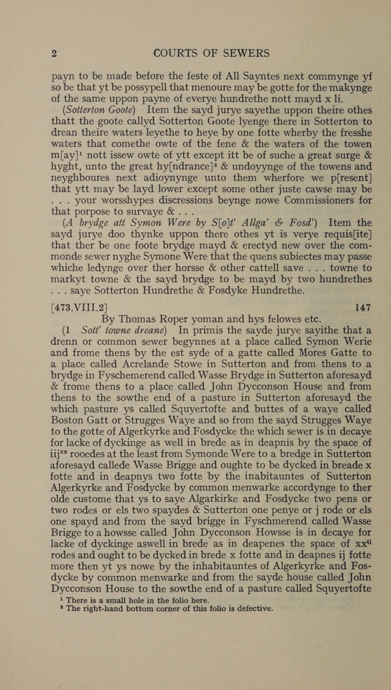 payn to be made before the feste of All Sayntes next commynge yf so be that yt be possypell that menoure may be gotte for the makynge of the same uppon payne of everye hundrethe nott mayd x li. (Sotterton Goote) Item the sayd jurye sayethe uppon theire othes thatt the goote callyd Sotterton Goote lyenge there in Sotterton to drean theire waters leyethe to heye by one fotte wherby the fresshe waters that comethe owte of the fene &amp; the waters of the towen m{ay]? nott issew owte of ytt except itt be of suche a great surge &amp; hyght, unto the great hy[ndrance]? &amp; undoyynge of the towens and neyghboures next adioynynge unto them wherfore we p[resent] that ytt may be layd lower except some other juste cawse may be . . . your worsshypes discressions beynge nowe Commissioners for that porpose to survaye &amp;... (A brydge att Symon Were by S[olt’ Allga’ G Fosd’) Item the sayd jurye doo thynke uppon there othes yt is verye requis[ite] that ther be one foote brydge mayd &amp; erectyd new over the com- monde sewer nyghe Symone Were that the quens subiectes may passe whiche ledynge over ther horsse &amp; other cattell save . . . towne to markyt towne &amp; the sayd brydge to be mayd by two hundrethes . saye Sotterton Hundrethe &amp; Fosdyke Hundrethe. (473. VIII.2] 147 By Thomas Roper yoman and hys felowes etc. (1 Sott’ towne dreane) In primis the sayde jurye sayithe that a drenn or common sewer begynnes at a place called Symon Werie and frome thens by the est syde of a gatte called Mores Gatte to a place called Acrelande Stowe in Sutterton and from thens to a brydge in Fyschemerend called Wasse Brydge in Sutterton aforesayd &amp; frome thens to a place called John Dycconson House and from thens to the sowthe end of a pasture in Sutterton aforesayd the which pasture ys called Squyertofte and buttes of a waye called Boston Gatt or Strugges Waye and so from the sayd Strugges Waye to the gotte of Algerkyrke and Fosdycke the which sewer is in decaye for lacke of dyckinge as well in brede as in deapnis by the space of i1j** rooedes at the least from Symonde Were to a bredge in Sutterton aforesayd callede Wasse Brigge and oughte to be dycked in breade x fotte and in deapnys two fotte by the inabitauntes of Sutterton Algerkyrke and Fosdycke by common menwarke accordynge to ther olde custome that ys to saye Algarkirke and Fosdycke two pens or two rodes or els two spaydes &amp; Sutterton one penye or j rode or els one spayd and from the sayd brigge in Fyschmerend called Wasse Brigge to a howsse called John Dycconson Howsse is in decaye for lacke of dyckinge aswell in brede as in deapenes the space of xxt#i rodes and ought to be dycked in brede x fotte and in deapnes 1j fotte more then yt ys nowe by the inhabitauntes of Algerkyrke and Fos- dycke by common menwarke and from the sayde house called John Dycconson House to the sowthe end of a pasture cane Squyertofte 1 There is a small hole in the folio here.