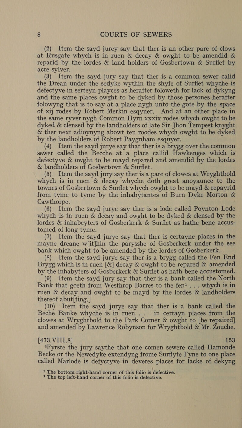 (2) Item the sayd jurey say that ther is an other pare of clows at Rusgate whych is in ruen &amp; decay &amp; owght to be amendid &amp; reparid by the lordes &amp; land holders of Gosbertown &amp; Surflet by acre sylver. (3) Item the sayd jury say that ther is a common sewer calid the Drean under the sedyke wythin the shyfe of Surflet whyche is defectyve in serteyn playces as herafter foloweth for lack of dykyng and the same places owght to be dyked by those persones herafter folowyng that is to say at a place nygh unto the gote by the space of xij rodes by Robert Merkin esqyuer. And at an other place in the same ryver nygh Common Hyrn xxxix rodes whych owght to be dyked &amp; clensed by the landholders of late Sir Jhon Tempest knyght &amp; ther next adioynyng abowt ten roodes whych owght to be dyked by the landholders of Robert Paygnham esquyer. (4) Item the sayd jurye say that ther is a brygg over the common sewer called the Becche at a place callid Hawkenges which is defectyve &amp; owght to be mayd repared and amendid by the lordes &amp; landholders of Gosbertown &amp; Surflet. (5) Item the sayd jury say ther is a pare of clowes at Wryghtbold whych is in ruen &amp; decay whyche doth great anoyaunce to the townes of Gosbertown &amp; Surflet whych owght to be mayd &amp; repayrid from tyme to tyme by the inhabytantes of Burn Dyke Morton &amp; Cawthorpe. (6) Item the sayd jurye say ther is a lode called Poynton Lode whych is in ruen &amp; decay and owght to be dyked &amp; clensed by the lordes &amp; inhabeyters of Gosberkerk &amp; Surflet as hathe bene accus- tomed of long tyme. (7) Item the sayd jurye say that ther is certayne places in the mayne dreane w[it]hin the parysshe of Gosberkerk under the see bank which owght to be amended by the lordes of Gosberkerk. (8) Item the sayd jurye say ther is a brygg called the Fen End Brygg which is in ruen [&amp;] decay &amp; owght to be repared &amp; amended by the inhabyters of Gosberkerk &amp; Surflet as hath bene accustomed. (9) Item the sayd jury say that ther is a bank called the North Bank that goeth from Westhrop Barres to the fen! . . . whych is in ruen &amp; decay and owght to be mayd by the lordes &amp; landholders thereof abut[ting. ] (10) Item the sayd jurye say that ther is a bank called the Beche Banke whyche is in ruen . . . in certayn places from the clowes at Wryghtbold to the Park Corner &amp; owght to [be repaired] and amended by Lawrence Robynson for Wryghtbold &amp; Mr. Zouche. (473. VIII.8] 153 *Fyrste the jury saythe that one comen sewere called Hamonde Becke or the Newedyke extendyng frome Surflyte Fyne to one place called Marlode is defyctyve in deveres places for lacke of dekyng 1 The bottom right-hand corner of this folio is defective.