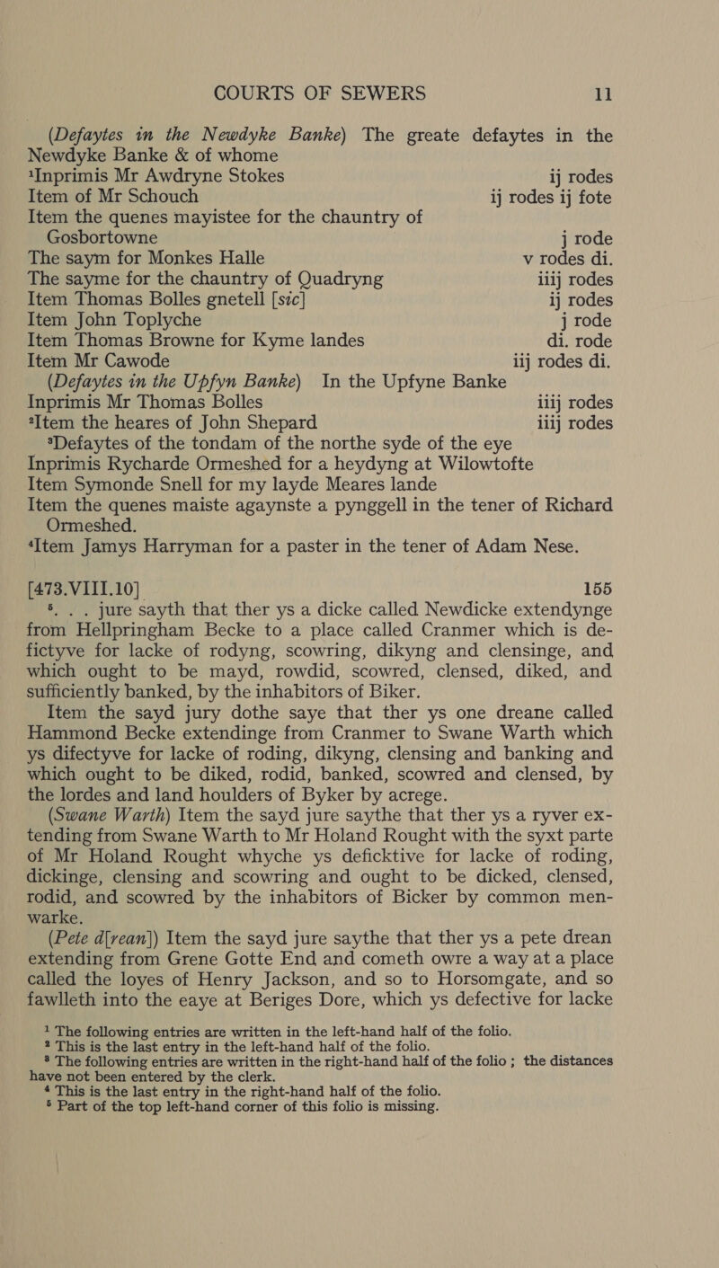 (Defaytes in the Newdyke Banke) The greate defaytes in the Newdyke Banke &amp; of whome 1Inprimis Mr Awdryne Stokes 1] rodes Item of Mr Schouch ij rodes ij fote Item the quenes mayistee for the chauntry of Gosbortowne j rode The saym for Monkes Halle v rodes di. The sayme for the chauntry of Quadryng iiij rodes Item Thomas Bolles gnetell [szc] ij rodes Item John Toplyche j rode Item Thomas Browne for Kyme landes di. rode Item Mr Cawode iij rodes di. (Defaytes in the Upfyn Banke) In the Upfyne Banke Inprimis Mr Thomas Bolles ii1j rodes “Item the heares of John Shepard ilij rodes *Defaytes of the tondam of the northe syde of the eye Inprimis Rycharde Ormeshed for a heydyng at Wilowtofte Item Symonde Snell for my layde Meares lande Item the quenes maiste agaynste a pynggell in the tener of Richard Ormeshed. ‘Item Jamys Harryman for a paster in the tener of Adam Nese. [473.VIII.10] 155 s. | , jure sayth that ther ys a dicke called Newdicke extendynge from Hellpringham Becke to a place called Cranmer which is de- fictyve for lacke of rodyng, scowring, dikyng and clensinge, and which ought to be mayd, rowdid, scowred, clensed, diked, and sufficiently banked, by the inhabitors of Biker. Item the sayd jury dothe saye that ther ys one dreane called Hammond Becke extendinge from Cranmer to Swane Warth which ys difectyve for lacke of roding, dikyng, clensing and banking and which ought to be diked, rodid, banked, scowred and clensed, by the lordes and land houlders of Byker by acrege. (Swane Warth) Item the sayd jure saythe that ther ys a ryver ex- tending from Swane Warth to Mr Holand Rought with the syxt parte of Mr Holand Rought whyche ys deficktive for lacke of roding, dickinge, clensing and scowring and ought to be dicked, clensed, rodid, and scowred by the inhabitors of Bicker by common men- warke. (Pete d[vean]) Item the sayd jure saythe that ther ys a pete drean extending from Grene Gotte End and cometh owre a way at a place called the loyes of Henry Jackson, and so to Horsomgate, and so fawlleth into the eaye at Beriges Dore, which ys defective for lacke 1 The following entries are written in the left-hand half of the folio. 2 This is the last entry in the left-hand half of the folio. 8 The following entries are written in the right-hand half of the folio; the distances have not been entered by the clerk. 4 This is the last entry in the right-hand half of the folio.