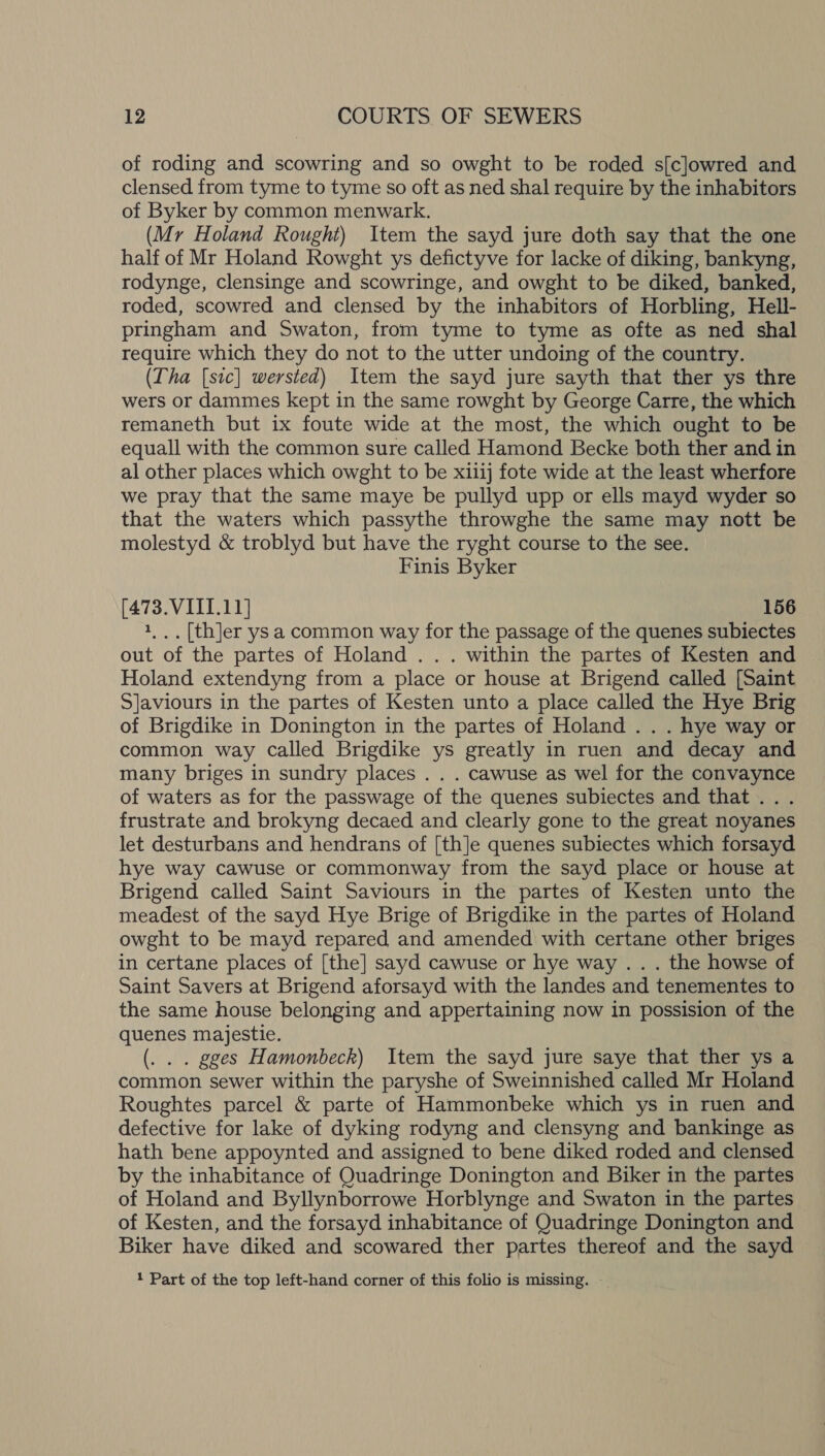 of roding and scowring and so owght to be roded s[clowred and clensed from tyme to tyme so oft as ned shal require by the inhabitors of Byker by common menwark. (Mr Holand Rought) Item the sayd jure doth say that the one half of Mr Holand Rowght ys defictyve for lacke of diking, bankyng, rodynge, clensinge and scowringe, and owght to be diked, banked, roded, scowred and clensed by the inhabitors of Horbling, Hell- pringham and Swaton, from tyme to tyme as ofte as ned shal require which they do not to the utter undoing of the country. (Tha [sic] wersted) Item the sayd jure sayth that ther ys thre wers or dammes kept in the same rowght by George Carre, the which remaneth but ix foute wide at the most, the which ought to be equall with the common sure called Hamond Becke both ther and in al other places which owght to be xi1ij fote wide at the least wherfore we pray that the same maye be pullyd upp or ells mayd wyder so that the waters which passythe throwghe the same may nott be molestyd &amp; troblyd but have the ryght course to the see. Finis Byker (473. VIII.11] 156 1,.. [th]er ys a common way for the passage of the quenes subiectes out of the partes of Holand . . . within the partes of Kesten and Holand extendyng from a place or house at Brigend called [Saint S]aviours in the partes of Kesten unto a place called the Hye Brig of Brigdike in Donington in the partes of Holand . . . hye way or common way called Brigdike ys greatly in ruen and decay and many briges in sundry places . . . cawuse as wel for the convaynce of waters as for the passwage of the quenes subiectes and that... frustrate and brokyng decaed and clearly gone to the great noyanes let desturbans and hendrans of [th]e quenes subiectes which forsayd hye way cawuse or commonway from the sayd place or house at Brigend called Saint Saviours in the partes of Kesten unto the meadest of the sayd Hye Brige of Brigdike in the partes of Holand owght to be mayd repared and amended with certane other briges in certane places of [the] sayd cawuse or hye way . . . the howse of Saint Savers at Brigend aforsayd with the landes and tenementes to the same house belonging and appertaining now in possision of the quenes majestie. (. . . gges Hamonbeck) Item the sayd jure saye that ther ys a common sewer within the paryshe of Sweinnished called Mr Holand Roughtes parcel &amp; parte of Hammonbeke which ys in ruen and defective for lake of dyking rodyng and clensyng and bankinge as hath bene appoynted and assigned to bene diked roded and clensed by the inhabitance of Quadringe Donington and Biker in the partes of Holand and Byllynborrowe Horblynge and Swaton in the partes of Kesten, and the forsayd inhabitance of Quadringe Donington and Biker have diked and scowared ther partes thereof and the sayd