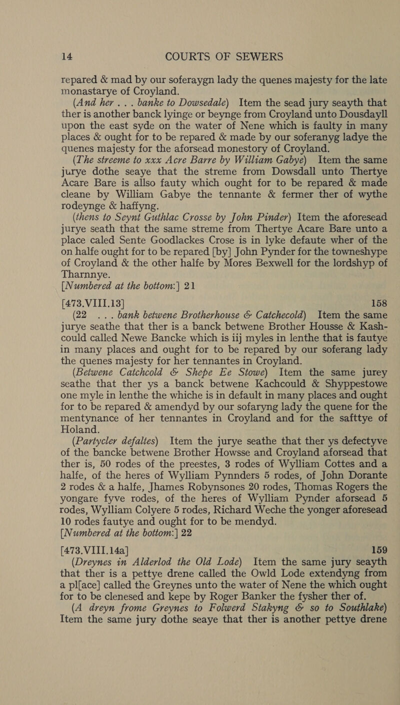 repared &amp; mad by our soferaygn lady the quenes majesty for the late monastarye of Croyland. (And her... banke to Dowsedale) Item the sead jury seayth that ther is another banck lyinge or beynge from Croyland unto Dousdayll upon the east syde on the water of Nene which is faulty in many places &amp; ought for to be repared &amp; made by our soferanyg ladye the quenes majesty for the aforsead monestory of Croyland. (The streeme to xxx Acre Barre by William Gabye) Item the same jurye dothe seaye that the streme from Dowsdall unto Thertye Acare Bare is allso fauty which ought for to be repared &amp; made cleane by William Gabye the tennante &amp; fermer ther of wythe rodeynge &amp; haffyng. (thens to Seynt Guthlac Crosse by John Pinder) Item the aforesead jurye seath that the same streme from Thertye Acare Bare unto a place caled Sente Goodlackes Crose is in lyke defaute wher of the on halfe ought for to be repared [by] John Pynder for the towneshype of Croyland &amp; the other halfe by Mores Bexwell for the lordshyp of Tharnnye. [Numbered at the bottom:| 21 (473. VIII.13] 158 (22 ... bank betwene Brotherhouse &amp; Catchecold) Item the same jurye seathe that ther is a banck betwene Brother Housse &amp; Kash- could called Newe Bancke which is iij myles in lenthe that is fautye in many places and ought for to be repared by our soferang lady the quenes majesty for her tennantes in Croyland. (Betwene Catchcold &amp; Shepe Ee Stowe) Item the same jurey seathe that ther ys a banck betwene Kachcould &amp; Shyppestowe one myle in lenthe the whiche is in default in many places and ought for to be repared &amp; amendyd by our sofaryng lady the quene for the mentynance of her tennantes in Croyland and for the safttye of Holand. (Partycler defaltes) Item the jurye seathe that ther ys defectyve of the bancke betwene Brother Howsse and Croyland aforsead that ther is, 50 rodes of the preestes, 3 rodes of Wylliam Cottes and a halfe, of the heres of Wylliam Pynnders 5 rodes, of John Dorante 2 rodes &amp; a halfe, Juames Robynsones 20 rodes, Thomas Rogers the yongare fyve rodes, of the heres of Wylliam Pynder aforsead 5 rodes, Wylliam Colyere 5 rodes, Richard Weche the yonger aforesead 10 rodes fautye and ought for to be mendyd. [Numbered at the bottom: | 22 [473.VIII. 14a] 159 (Dreynes in Alderlod the Old Lode) Item the same jury seayth that ther is a pettye drene called the Owld Lode extendyng from a pl{ace] called the Greynes unto the water of Nene the which ought for to be clenesed and kepe by Roger Banker the fysher ther of. (A dreyn frome Greynes to Folwerd Stakyng &amp; so to Southlake) Item the same jury dothe seaye that ther is another pettye drene