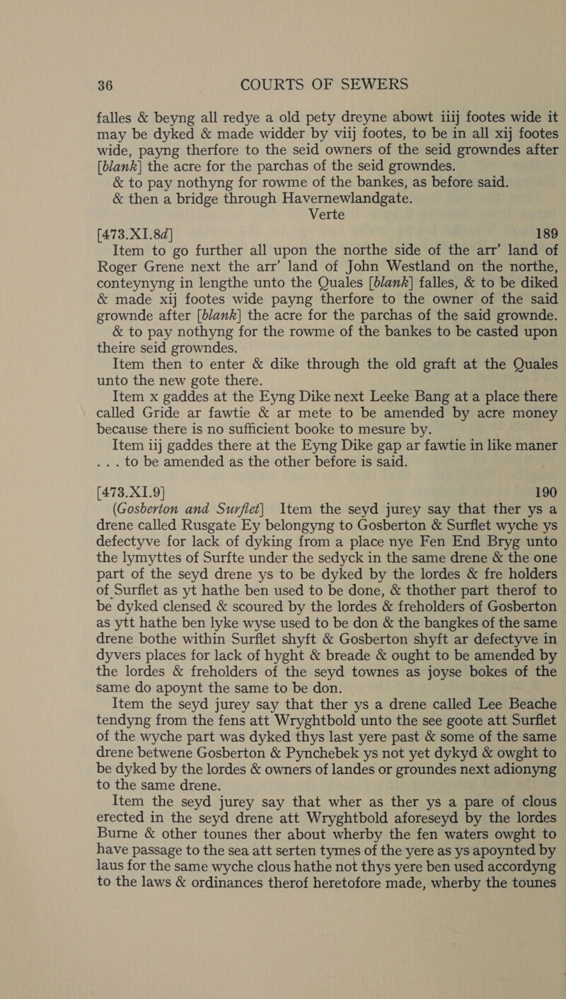 falles &amp; beyng all redye a old pety dreyne abowt 1i1j footes wide it may be dyked &amp; made widder by viij footes, to be in all xij footes wide, payng therfore to the seid owners of the seid growndes after [blank] the acre for the parchas of the seid growndes. &amp; to pay nothyng for rowme of the bankes, as before said. &amp; then a bridge through Havernewlandgate. Verte [473.X1.8d] 189 Item to go further all upon the northe side of the arr’ land of Roger Grene next the arr’ land of John Westland on the northe, conteynyng in lengthe unto the Quales [blank] falles, &amp; to be diked &amp; made xij footes wide payng therfore to the owner of the said grownde after [blank] the acre for the parchas of the said grownde. &amp; to pay nothyng for the rowme of the bankes to be casted upon theire seid growndes. Item then to enter &amp; dike through the old graft at the Quales unto the new gote there. Item x gaddes at the Eyng Dike next Leeke Bang at a place there called Gride ar fawtie &amp; ar mete to be amended by acre money because there is no sufficient booke to mesure by. Item 1ij gaddes there at the Eyng Dike gap ar fawtie in like maner . to be amended as the other before is said. [473.X1.9] 190 (Gosberton and Surflet] Item the seyd jurey say that ther ys a drene called Rusgate Ey belongyng to Gosberton &amp; Surflet wyche ys defectyve for lack of dyking from a place nye Fen End Bryg unto the lymyttes of Surfte under the sedyck in the same drene &amp; the one part of the seyd drene ys to be dyked by the lordes &amp; fre holders of Surflet as yt hathe ben used to be done, &amp; thother part therof to be dyked clensed &amp; scoured by the lordes &amp; freholders of Gosberton as ytt hathe ben lyke wyse used to be don &amp; the bangkes of the same drene bothe within Surflet shyft &amp; Gosberton shyft ar defectyve in dyvers places for lack of hyght &amp; breade &amp; ought to be amended by the lordes &amp; freholders of the seyd townes as joyse bokes of the same do apoynt the same to be don. Item the seyd jurey say that ther ys a drene called Lee Beache tendyng from the fens att Wryghtbold unto the see goote att Surflet of the wyche part was dyked thys last yere past &amp; some of the same drene betwene Gosberton &amp; Pynchebek ys not yet dykyd &amp; owght to be dyked by the lordes &amp; owners of landes or groundes next adionyng to the same drene. Item the seyd jurey say that wher as ther ys a pare of clous erected in the seyd drene att Wryghtbold aforeseyd by the lordes Burne &amp; other tounes ther about wherby the fen waters owght to have passage to the sea att serten tymes of the yere as ys apoynted by laus for the same wyche clous hathe not thys yere ben used accordyng to the laws &amp; ordinances therof heretofore made, wherby the tounes