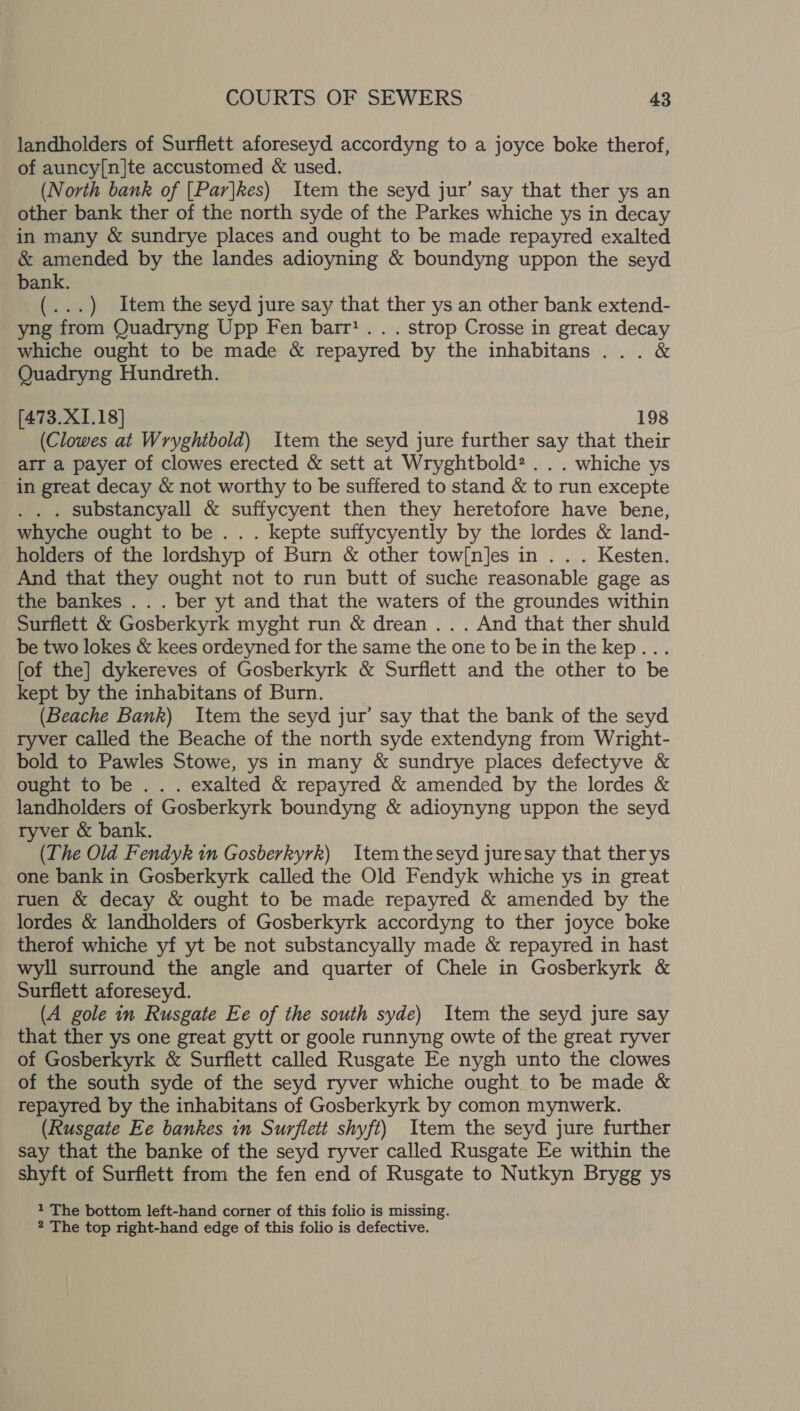 landholders of Surflett aforeseyd accordyng to a joyce boke therof, of auncy[n]te accustomed &amp; used. (North bank of [Par|kes) Item the seyd jur’ say that ther ys an other bank ther of the north syde of the Parkes whiche ys in decay in many &amp; sundrye places and ought to be made repayred exalted &amp; amended by the landes adioyning &amp; boundyng uppon the seyd bank. (...) Item the seyd jure say that ther ys an other bank extend- yng from Quadryng Upp Fen barr’. . . strop Crosse in great decay whiche ought to be made &amp; repayred by the inhabitans ... &amp; Quadryng Hundreth. [473.XI1.18] 198 (Clowes at Wryghtbold) Item the seyd jure further say that their arr a payer of clowes erected &amp; sett at Wryghtbold? . . . whiche ys in great decay &amp; not worthy to be suffered to stand &amp; to run excepte . . . substancyall &amp; suffycyent then they heretofore have bene, whyche ought to be. . . kepte suffycyently by the lordes &amp; land- holders of the lordshyp of Burn &amp; other tow[n]es in . . . Kesten. And that they ought not to run butt of suche reasonable gage as the bankes .. . ber yt and that the waters of the groundes within Surflett &amp; Gosberkyrk myght run &amp; drean . . . And that ther shuld be two lokes &amp; kees ordeyned for the same the one to bein the kep... [of the] dykereves of Gosberkyrk &amp; Surflett and the other to be kept by the inhabitans of Burn. (Beache Bank) Item the seyd jur’ say that the bank of the seyd ryver called the Beache of the north syde extendyng from Wright- bold to Pawles Stowe, ys in many &amp; sundrye places defectyve &amp; ought to be .. . exalted &amp; repayred &amp; amended by the lordes &amp; landholders of Gosberkyrk boundyng &amp; adioynyng uppon the seyd ryver &amp; bank. (The Old Fendyk in Gosberkyrk) Itemtheseyd juresay that ther ys one bank in Gosberkyrk called the Old Fendyk whiche ys in great ruen &amp; decay &amp; ought to be made repayred &amp; amended by the lordes &amp; landholders of Gosberkyrk accordyng to ther joyce boke therof whiche yf yt be not substancyally made &amp; repayred in hast wyll surround the angle and quarter of Chele in Gosberkyrk &amp; Surflett aforeseyd. (A gole in Rusgate Ee of the south syde) Item the seyd jure say that ther ys one great gytt or goole runnyng owte of the great ryver of Gosberkyrk &amp; Surflett called Rusgate Ee nygh unto the clowes of the south syde of the seyd ryver whiche ought to be made &amp; repayred by the inhabitans of Gosberkyrk by comon mynwerk. (Rusgate Ee bankes in Surflett shyft) Item the seyd jure further say that the banke of the seyd ryver called Rusgate Ee within the shyft of Surflett from the fen end of Rusgate to Nutkyn Brygg ys 1 The bottom left-hand corner of this folio is missing.