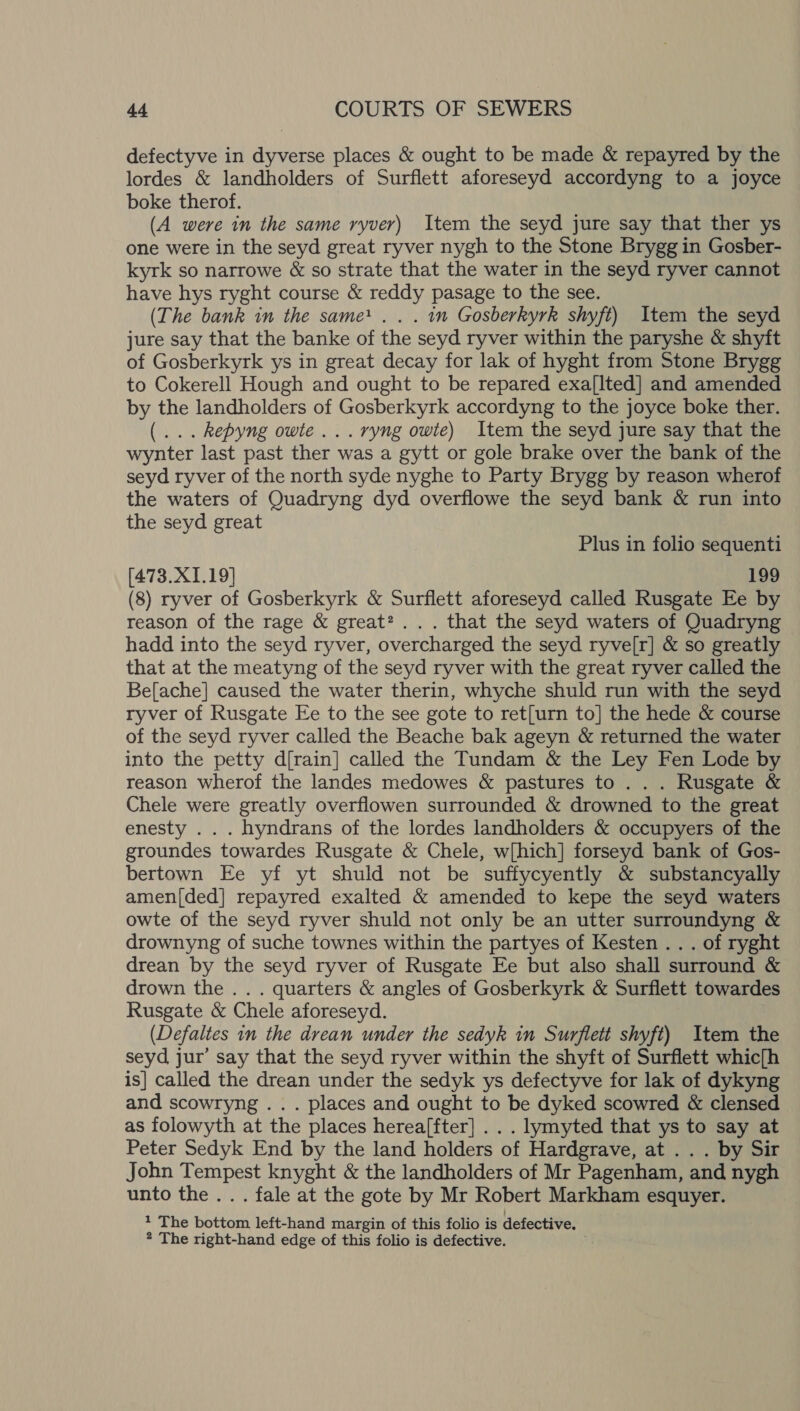defectyve in dyverse places &amp; ought to be made &amp; repayred by the lordes &amp; landholders of Surflett aforeseyd accordyng to a joyce boke therof. | (A were in the same ryver) Item the seyd jure say that ther ys one were in the seyd great ryver nygh to the Stone Brygg in Gosber- kyrk so narrowe &amp; so strate that the water in the seyd ryver cannot have hys ryght course &amp; reddy pasage to the see. (The bank in the same . . . in Gosberkyrk shyft) Item the seyd jure say that the banke of the seyd ryver within the paryshe &amp; shyft of Gosberkyrk ys in great decay for lak of hyght from Stone Brygg to Cokerell Hough and ought to be repared exa[Ited] and amended by the landholders of Gosberkyrk accordyng to the joyce boke ther. (... kepyng owte ...ryng owte) Item the seyd jure say that the wynter last past ther was a gytt or gole brake over the bank of the seyd ryver of the north syde nyghe to Party Brygg by reason wherof the waters of Quadryng dyd overflowe the seyd bank &amp; run into the seyd great Plus in folio sequenti [473.X1.19] 199 (8) ryver of Gosberkyrk &amp; Surflett aforeseyd called Rusgate Ee by reason of the rage &amp; great? ... that the seyd waters of Quadryng hadd into the seyd ryver, overcharged the seyd ryve[r] &amp; so greatly that at the meatyng of the seyd ryver with the great ryver called the Be[ache] caused the water therin, whyche shuld run with the seyd ryver of Rusgate Ee to the see gote to ret[urn to] the hede &amp; course of the seyd ryver called the Beache bak ageyn &amp; returned the water into the petty d{rain] called the Tundam &amp; the Ley Fen Lode by reason wherof the landes medowes &amp; pastures to .. . Rusgate &amp; Chele were greatly overflowen surrounded &amp; drowned to the great enesty . . . hyndrans of the lordes landholders &amp; occupyers of the groundes towardes Rusgate &amp; Chele, w[hich] forseyd bank of Gos- bertown Ee yf yt shuld not be suffycyently &amp; substancyally amen(ded| repayred exalted &amp; amended to kepe the seyd waters owte of the seyd ryver shuld not only be an utter surroundyng &amp; drownyng of suche townes within the partyes of Kesten . . . of ryght drean by the seyd ryver of Rusgate Ee but also shall surround &amp; drown the . . . quarters &amp; angles of Gosberkyrk &amp; Surflett towardes Rusgate &amp; Chele aforeseyd. (Defaltes in the drean under the sedyk in Surflett shyft) Item the seyd jur’ say that the seyd ryver within the shyft of Surflett whic(h is] called the drean under the sedyk ys defectyve for lak of dykyng and scowryng ... places and ought to be dyked scowred &amp; clensed as folowyth at the places herea[fter] .. . lymyted that ys to say at Peter Sedyk End by the land holders of Hardgrave, at . . . by Sir John amis} knyght &amp; the landholders of Mr Pagenham, and nygh unto the .. . fale at the gote by Mr Robert Markham esquyer. 1 The bottom left-hand margin of this folio is defective.