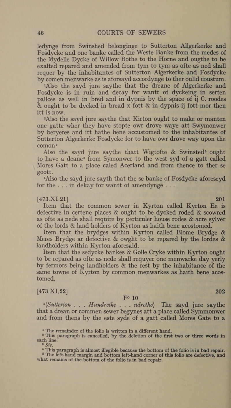 ledynge from Swinshed belonginge to Sutterton Allgerkerke and Fosdycke and one banke called the Weste Banke from the medes of the Mydelle Dycke of Willow Bothe to the Horne and ougthe to be exalted repared and amended from tym to tym as ofte as ned shall requer by the inhabitantes of Sutterton Algerkerke and Fosdycke by comen menwarke as is aforsayd accordynge to ther oulld coustum. 1Also the sayd jure saythe that the dreane of Algerkerke and Fosdycke is in ruin and decay for wantt of dyckeing in serten pallces as well in bred and in dypnis by the space of ij C. roodes &amp; ought to be dycked in bread x fott &amp; in dypnis ij fott mor then itt is now. 2Also the sayd jure saythe that Kirton ought to make or manten one gatte wher they have stopte owr drove waye att Swymonwer by beryeres and itt hathe bene accustomed to the inhabitantes of Sutterton Algerkerke Fosdycke for to have owr drove way upon the comon? Also the sayd jure saythe thatt Wigtofte &amp; Swinsted* ought to have a deane* from Symonwer to the west syd of a gatt called Mores Gatt to a place caled Acerland and from thence to ther se goott. ‘Also the sayd jure sayth that the se banke of Fosdycke aforeseyd for the ... in dekay for wantt of amendynge... [473.X1.21] 201 Item that the common sewer in Kyrton called Kyrton Ee is defective in certene places &amp; ought to be dycked roded &amp; scowred as ofte as nede shall require by perticuler house rodes &amp; acre sylver of the lords &amp; land holders of Kyrton as haith bene acostomed. Item that the brydges within Kyrton called Blome Brydge &amp; Meres Brydge ar defective &amp; owght to be repared by the lordes &amp; landholders within Kyrton aforesaid. Item that the sedycke bankes &amp; Golle Cryke within Kyrton ought to be repared as ofte as nede shall requyer one menwarke day yerly by fermors being landholders &amp; the rest by the inhabitance of the same towne of Kyrton by common menwarkes as haith bene acos- tomed. [473.X1.22] 202 Fo 10 ‘(Sutierton . . . Hundrethe . . . ndrethe) The sayd jure saythe that a drean or commen sewer begynes att a place called Symmonwer and from thens by the este syde of a gatt called Mores Gate to a 1 The remainder of the folio is written in a different hand. * This paragraph is cancelled, by the deletion of the first two or three words in each line. * Sic. * This paragraph is almost illegible because the bottom of the folio is in bad repair. — ° The left-hand margin and bottom left-hand corner of this folio are defective, and what remains of the bottom of the folio is in bad repair.