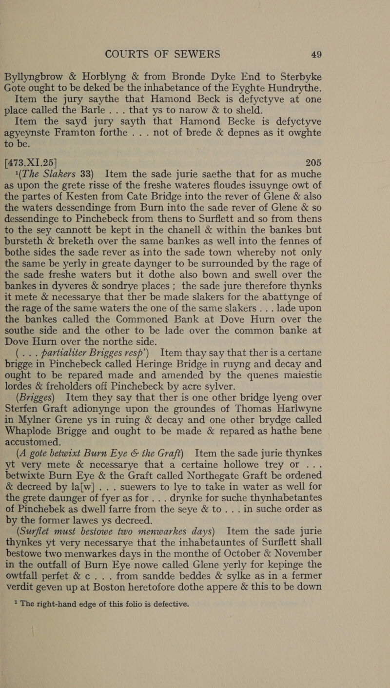 Byllyngbrow &amp; Horblyng &amp; from Bronde Dyke End to Sterbyke Gote ought to be deked be the inhabetance of the Eyghte Hundrythe. Item the jury saythe that Hamond Beck is defyctyve at one place called the Barle .. . that ys to narow &amp; to sheld. Item the sayd jury sayth that Hamond Becke is defyctyve agyeynste Framton forthe .. . not of brede &amp; depnes as it owghte to be. [473.X1.25] 205 1(The Slakers 33) Item the sade jurie saethe that for as muche as upon the grete risse of the freshe wateres floudes issuynge owt of the partes of Kesten from Cate Bridge into the rever of Glene &amp; also the waters dessendinge from Burn into the sade rever of Glene &amp; so dessendinge to Pinchebeck from thens to Surflett and so from thens to the sey cannott be kept in the chanell &amp; within the bankes but bursteth &amp; breketh over the same bankes as well into the fennes of bothe sides the sade rever as into the sade town whereby not only the same be yerly in greate daynger to be surrounded by the rage of the sade freshe waters but it dothe also bown and swell over the bankes in dyveres &amp; sondrye places ; the sade jure therefore thynks it mete &amp; necessarye that ther be made slakers for the abattynge of the rage of the same waters the one of the same slakers . . . lade upon the bankes called the Commoned Bank at Dove Hurn over the southe side and the other to be lade over the common banke at Dove Hurn over the northe side. (... partialiter Brigges resp’) Item thay say that ther is a certane brigge in Pinchebeck called Heringe Bridge in ruyng and decay and ought to be repared made and amended by the quenes maiestie lordes &amp; freholders off Pinchebeck by acre sylver. (Brigges) Item they say that ther is one other bridge lyeng over Sterfen Graft adionynge upon the groundes of Thomas Harlwyne in Mylner Grene ys in ruing &amp; decay and one other brydge called Whaplode Brigge and ought to be made &amp; repared as hathe bene accustomed. (A gote betwixt Burn Eye &amp; the Graft) Item the sade jurie thynkes yt very mete &amp; necessarye that a certaine hollowe trey or ... betwixte Burn Eye &amp; the Graft called Northegate Graft be ordened &amp; decreed by la[w] . . . suewers to lye to take in water as well for the grete daunger of fyer as for . . . drynke for suche thynhabetantes of Pinchebek as dwell farre from the seye &amp; to. . . in suche order as by the former lawes ys decreed. (Surflet must bestowe two menwarkes days) Item the sade jurie thynkes yt very necessarye that the inhabetauntes of Surflett shall bestowe two menwarkes days in the monthe of October &amp; November in the outfall of Burn Eye nowe called Glene yerly for kepinge the owtfall perfet &amp; c . . . from sandde beddes &amp; sylke as in a fermer verdit geven up at Boston heretofore dothe appere &amp; this to be down