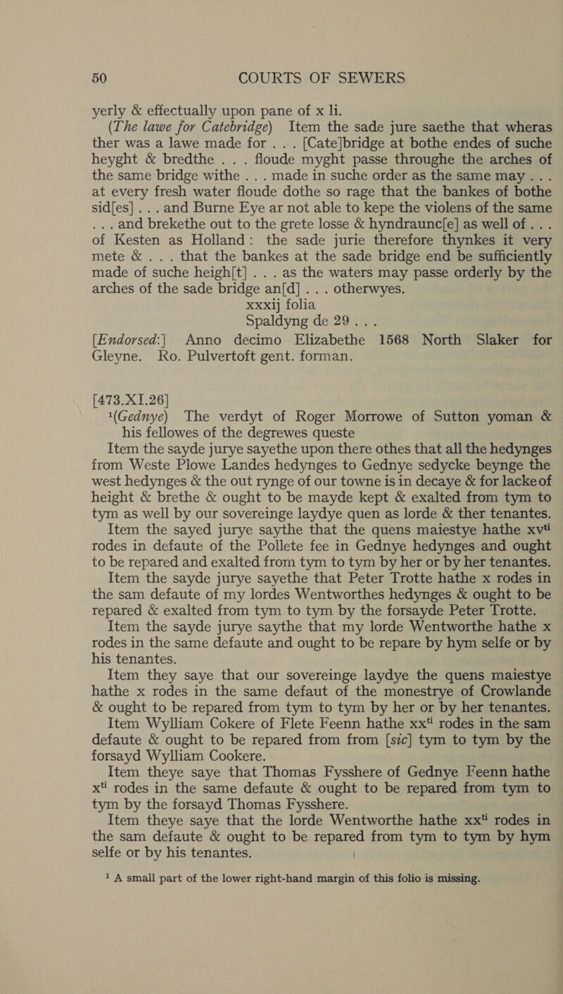 yerly &amp; effec eT upon pane of x li. (The lawe for Catebridge) Item the sade jure saethe that wheras ther was a lawe made for . . . [Cate]bridge at bothe endes of suche heyght &amp; bredthe.. . floude myght passe throughe the arches of the same bridge withe . . . made in suche order as the same may... at every fresh water floude dothe so rage that the bankes of bothe sid[es] .. . and Burne Eye ar not able to kepe the violens of the same . and brekethe out to the grete losse &amp; hyndrauncje] as well of .. . of Kesten as Holland: the sade jurie therefore thynkes it very mete &amp; ... that the bankes at the sade bridge end be sufficiently made of suche heigh[t] . . . as the waters may passe orderly by the arches of the sade bridge an[d] . . . otherwyes. xxxlj folia Spaldyng de 29... [Endorsed:| Anno decimo Elizabethe 1568 North Slaker for Gleyne. Ro. Pulvertoft gent. forman. [473.X1.26] 1(Gednye) The verdyt of Roger Morrowe of Sutton yoman &amp; his fellowes of the degrewes queste Item the sayde jurye sayethe upon there othes that all the hedynges from Weste Plowe Landes hedynges to Gednye sedycke beynge the west hedynges &amp; the out rynge of our towne is in decaye &amp; for lacke of height &amp; brethe &amp; ought to be mayde kept &amp; exalted from tym to tym as well by our sovereinge laydye quen as lorde &amp; ther tenantes. Item the sayed jurye saythe that the quens maiestye hathe xv# rodes in defaute of the Pollete fee in Gednye hedynges and ought to be repared and exalted from tym to tym by her or by her tenantes. Item the sayde jurye sayethe that Peter Trotte hathe x rodes in the sam defaute of my lordes Wentworthes hedynges &amp; ought to be repared &amp; exalted from tym to tym by the forsayde Peter Trotte. Item the sayde jurye saythe that my lorde Wentworthe hathe x rodes in the same defaute and ought to be repare by hym selfe or by his tenantes. Item they saye that our sovereinge laydye the quens maiestye hathe x rodes in the same defaut of the monestrye of Crowlande &amp; ought to be repared from tym to tym by her or by her tenantes. Item Wylliam Cokere of Flete Feenn hathe xx rodes in the sam defaute &amp; ought to be repared from from [sic] tym to tym by the forsayd Wylliam Cookere. Item theye saye that Thomas Fysshere of Gednye Feenn hathe x rodes in the same defaute &amp; ought to be repared from tym to tym by the forsayd Thomas Fysshere. Item theye saye that the lorde Wentworthe hathe xx rodes in the sam defaute &amp; ought to be papatod from tym to tym by hym selfe or by his tenantes. 1 A small part of the lower right-hand margin of this folio is missing.