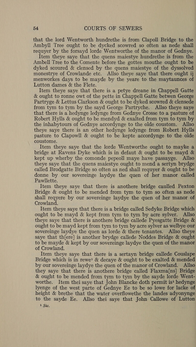 that the lord Wentworth hundrethe is from Clapoll Bridge to the Ambyll Tree ought to be dycked scowred so often as nede shall requyer by the forsayd lorde Wentworthe of the manor of Gednye. Item theye saye that the quens maiestye hundrethe is from the Ambell Tree to the Comente before the gottes mouthe ought to be dyked scoured &amp; clensed by the quens maiestye of the dyssolved monestrye of Crowlande etc. Allso theye saye that there ought 1j menworkes days to be mayde by the yeare to the maytaunces of Lutton dames &amp; the Flete. Item theye saye that there is a petye dreane in Chappell Gatte &amp; ought to ronne owt of the pette in Chappell Gatte betwen George Partryge &amp; Lettus Clarkson &amp; ought to be dyked scowred &amp; clensede from tym to tym by the sayd George Partryche. Allso theye saye that there is a hedynge ledynge from Gednye Crosse to a pasture of Robert Hylls &amp; ought to be mendyd &amp; exalted from tym to tym by the inhabytours of Gednye accordynge to the olde coustom. Allso theye saye there is an other hedynge ledynge from Robert Hylls pasture to Clapowll &amp; ought to be kepte accordynge to the olde coustome. Item theye saye that the lorde Wentworthe ought to mayke a bridge at Ravens Dyke which is in defaut &amp; ought to be mayd &amp; kept up wherby the comonde pepeoll maye have passayge. Allso theye saye that the quens maiestye ought to mend a sertyn brydge called Brodgatte Bridge so often as ned shall requyer &amp; ought to be donne by our sovereinge laydye the quen of her manor called Pawllette. Item theye saye that there is anothere bridge caulled Pexton Bridge &amp; ought to be mended from tym to tym so often as nede shall reqyere by our sovereinge laydye the quen of her manor of Crowland. Item theye saye that there is a bridge called Sedyke Bridge which ought to be mayd &amp; kept from tym to tym by acre sylver. Allso theye saye that there is anothere bridge callede Pyesgatte Bridge &amp; ought to be mayd kept from tym to tym by acre sylver as welbye our sovereinge laydye the quen as lorde &amp; there tenantes. Allso theye saye that th[ere] is another brydge callede Noddes Bridge &amp; ought to be mayde &amp; kept by our sovereinge laydye the quen of the manor of Crowland. Item theye saye that there is a sertayn bridge callede Couslape Bridge which is in rewe! &amp; decaye &amp; ought to be exalted &amp; mended by our sovereinge laydye the quen of the manor of Crowland. Allso they saye that there is anothere bridge called Flaxma[ns] Bridge &amp; ought to be mended from tym to tym by the sayde lorde Went- worthe. Item thei saye that John Blancke doth permit is? hedynge lyenge of the west parte of Gednye Ee to be so lowe for lacke of height &amp; brethe that the water overflowethe the landes adyonynge to the sayde Ee. Allso thei saye that John Callowe of Lutton