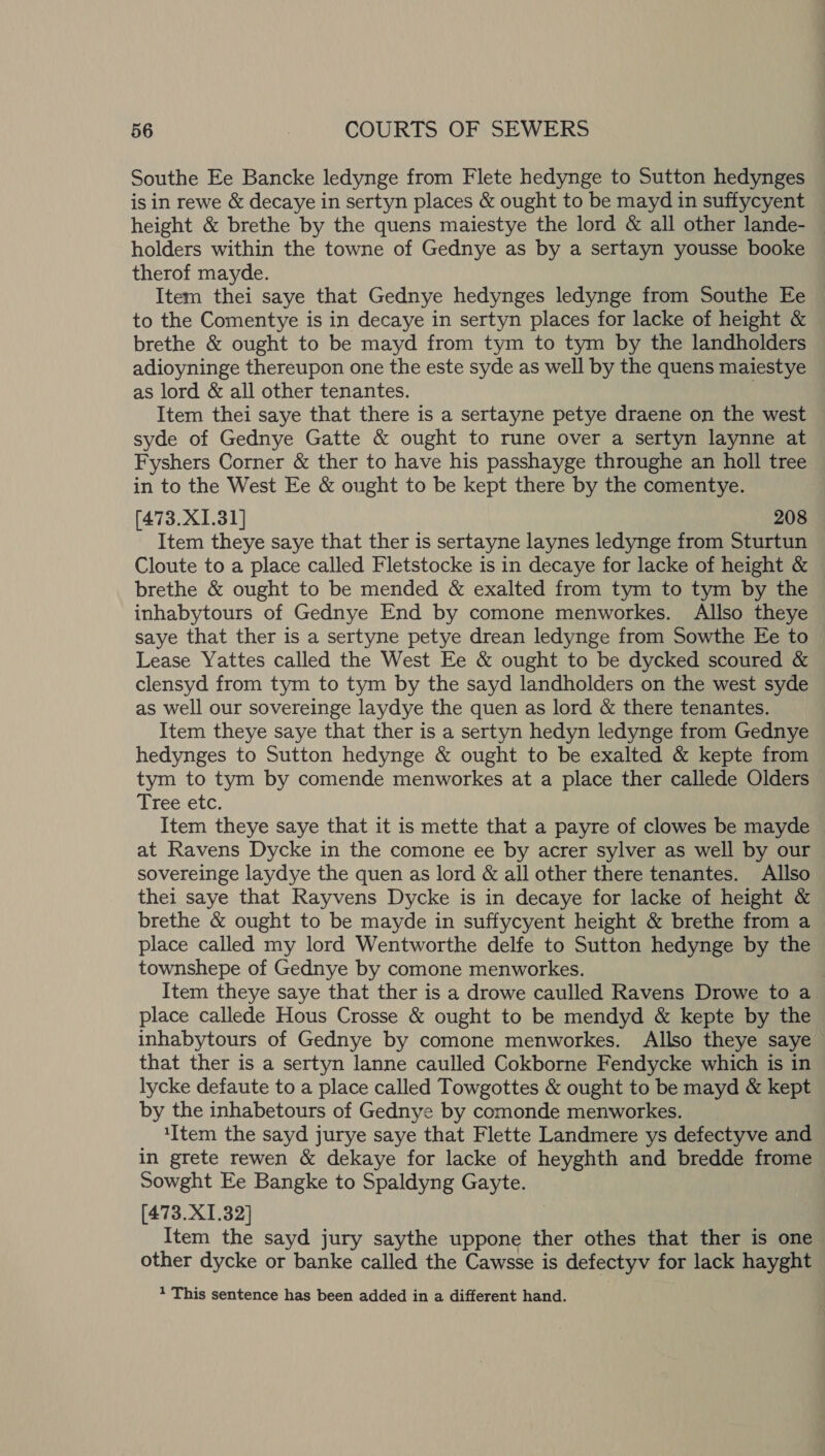 Southe Ee Bancke ledynge from Flete hedynge to Sutton hedynges is in rewe &amp; decaye in sertyn places &amp; ought to be mayd in suffycyent — height &amp; brethe by the quens maiestye the lord &amp; all other lande- — holders within the towne of Gednye as by a sertayn yousse booke therof mayde. Item thei saye that Gednye hedynges ledynge from Southe Ee to the Comentye is in decaye in sertyn places for lacke of height &amp; brethe &amp; ought to be mayd from tym to tym by the landholders adioyninge thereupon one the este syde as well by the quens maiestye as lord &amp; all other tenantes. Item thei saye that there is a sertayne petye draene on the west syde of Gednye Gatte &amp; ought to rune over a sertyn laynne at Fyshers Corner &amp; ther to have his passhayge throughe an holl tree in to the West Ee &amp; ought to be kept there by the comentye. [473.X1.31] 208 Item theye saye that ther is sertayne laynes ledynge from Sturtun Cloute to a place called Fletstocke is in decaye for lacke of height &amp; brethe &amp; ought to be mended &amp; exalted from tym to tym by the inhabytours of Gednye End by comone menworkes. Allso theye saye that ther is a sertyne petye drean ledynge from Sowthe Ee to Lease Yattes called the West Ee &amp; ought to be dycked scoured &amp; clensyd from tym to tym by the sayd landholders on the west syde as well our sovereinge laydye the quen as lord &amp; there tenantes. Item theye saye that ther is a sertyn hedyn ledynge from Gednye hedynges to Sutton hedynge &amp; ought to be exalted &amp; kepte from tym to tym by comende menworkes at a place ther callede Olders Tree etc. Item theye saye that it is mette that a payre of clowes be mayde at Ravens Dycke in the comone ee by acrer sylver as well by our sovereinge laydye the quen as lord &amp; all other there tenantes. Allso thei saye that Rayvens Dycke is in decaye for lacke of height &amp; brethe &amp; ought to be mayde in suffycyent height &amp; brethe from a place called my lord Wentworthe delfe to Sutton hedynge by the townshepe of Gednye by comone menworkes. ) Item theye saye that ther is a drowe caulled Ravens Drowe to a place callede Hous Crosse &amp; ought to be mendyd &amp; kepte by the inhabytours of Gednye by comone menworkes. Allso theye saye that ther is a sertyn lanne caulled Cokborne Fendycke which is in lycke defaute to a place called Towgottes &amp; ought to be mayd &amp; kept by the inhabetours of Gednye by comonde menworkes. ‘Item the sayd jurye saye that Flette Landmere ys defectyve and in grete rewen &amp; dekaye for lacke of heyghth and bredde frome Sowght Ee Bangke to Spaldyng Gayte. [473.X1.32] Item the sayd jury saythe uppone ther othes that ther is one other dycke or banke called the Cawsse is defectyv for lack hayght 1 This sentence has been added in a different hand.