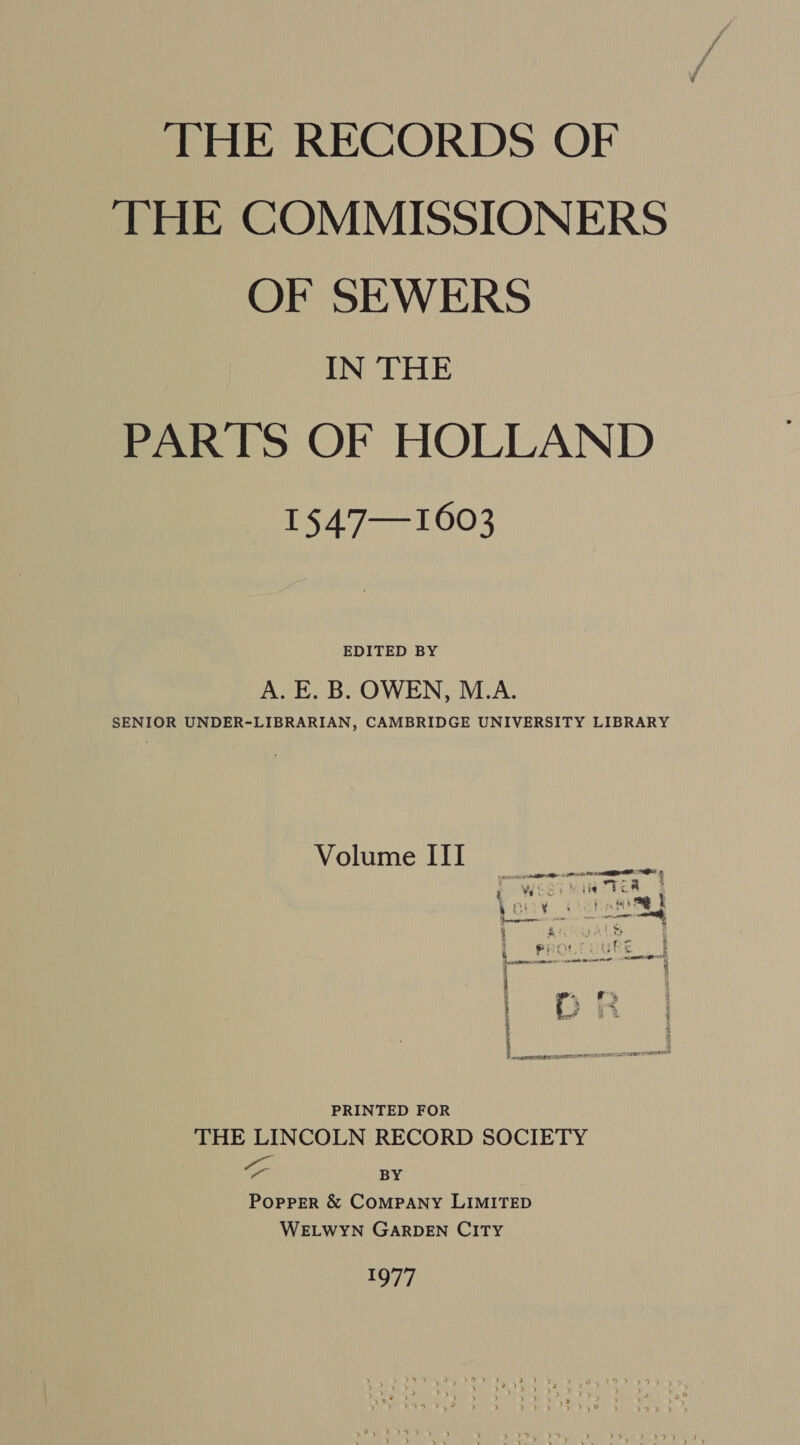 THE RECORDS OF THE COMMISSIONERS OF SEWERS IN THE PARTS OF HOLLAND nS 4777 1003 EDITED BY A. E. B. OWEN, M.A. SENIOR UNDER-LIBRARIAN, CAMBRIDGE UNIVERSITY LIBRARY Volume III ats ne BO FA 2 1 eS s¢ “at | S a : i ee = caper < : SS t P: RE : Sakata tba fe 5% Sota GFE i 5 PRINTED FOR THE LINCOLN RECORD SOCIETY oo BY Popper &amp; COMPANY LIMITED WELWYN GARDEN CITY 1977