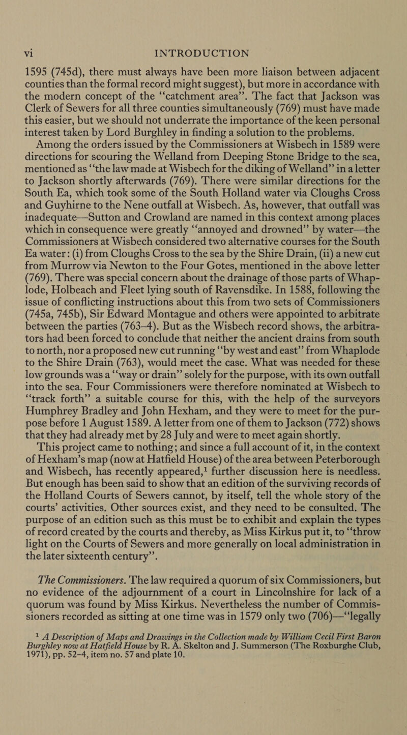 1595 (745d), there must always have been more liaison between adjacent counties than the formal record might suggest), but more in accordance with the modern concept of the “‘catchment area’’. 'The fact that Jackson was Clerk of Sewers for all three counties simultaneously (769) must have made this easier, but we should not underrate the importance of the keen personal interest taken by Lord Burghley in finding a solution to the problems. Among the orders issued by the Commissioners at Wisbech in 1589 were directions for scouring the Welland from Deeping Stone Bridge to the sea, mentioned as “‘the law made at Wisbech for the diking of Welland” ina letter to Jackson shortly afterwards (769). There were similar directions for the South Ea, which took some of the South Holland water via Cloughs Cross and Guyhirne to the Nene outfall at Wisbech. As, however, that outfall was inadequate—Sutton and Crowland are named in this context among places which in consequence were greatly “annoyed and drowned” by water—the Commissioners at Wisbech considered two alternative courses for the South Ea water: (i) from Cloughs Cross to the sea by the Shire Drain, (ii) a new cut from Murrow via Newton to the Four Gotes, mentioned in the above letter (769). There was special concern about the drainage of those parts of Whap- lode, Holbeach and Fleet lying south of Ravensdike. In 1588, following the issue of conflicting instructions about this from two sets of Commissioners (745a, 745b), Sir Edward Montague and others were appointed to arbitrate between the parties (763-4). But as the Wisbech record shows, the arbitra- tors had been forced to conclude that neither the ancient drains from south to north, nora proposed new cut running ‘‘by west and east” from Whaplode to the Shire Drain (763), would meet the case. What was needed for these low grounds was a “‘way or drain” solely for the purpose, with its own outfall into the sea. Four Commissioners were therefore nominated at Wisbech to “track forth’ a suitable course for this, with the help of the surveyors Humphrey Bradley and John Hexham, and they were to meet for the pur- pose before 1 August 1589. A letter from one of them to Jackson (772) shows that they had already met by 28 July and were to meet again shortly. This project came to nothing; and since a full account of it, in the context of Hexham’s map (now at Hatfield House) of the area between Peterborough and Wisbech, has recently appeared,! further discussion here is needless. But enough has been said to show that an edition of the surviving records of the Holland Courts of Sewers cannot, by itself, tell the whole story of the courts’ activities. Other sources exist, and they need to be consulted. ‘The purpose of an edition such as this must be to exhibit and explain the types of record created by the courts and thereby, as Miss Kirkus put it, to “throw light on the Courts of Sewers and more generally on local administration in the later sixteenth century’. The Commissioners. The law required a quorum of six Commissioners, but no evidence of the adjournment of a court in Lincolnshire for lack of a quorum was found by Miss Kirkus. Nevertheless the number of Commis- sioners recorded as sitting at one time was in 1579 only two (706)—“‘legally 1 A Description of Maps and Drawings in the Collection made by William Cecil First Baron Burghley now at Hatfield House by R. A. Skelton and J. Summerson (The Roxburghe Club, 1971), pp. 52-4, item no. 57 and plate 10.