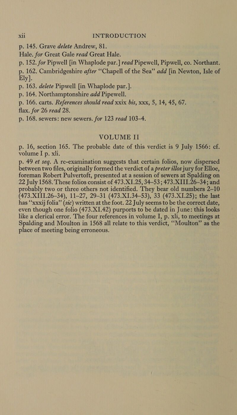 p. 145. Grave delete Andrew, 81. Hale. for Great Gale read Great Hale. p. 152. for Pipwell [in Whaplode par. ] read Pipewell, Pipwell, co. Northant. p. 162. Cambridgeshire after “‘Chapell of the Sea’”’ add [in Newton, Isle of Ely]. p. 163. delete Pipwell [in Whaplode par. ]. p. 164. Northamptonshire add Pipewell. p. 166. carts. References should read xxix bis, xxx, 5, 14, 45, 67. flax. for 26 read 28. p. 168. sewers: new sewers. for 123 read 103-4. VOLUME Il p. 16, section 165. The probable date of this verdict is 9 July 1566: cf. volume I p. xli. p. 49 et seq. A re-examination suggests that certain folios, now dispersed between two files, originally formed the verdict of a preter allos jury for Elloe, foreman Robert Pulvertoft, presented at a session of sewers at Spalding on 22 July 1568. 'These folios consist of 473.X1.25, 34-53 ; 473. XIII.26-34; and probably two or three others not identified. They bear old numbers 2-10 (473. XI11I.26-34), 11-27, 29-31 (473.X1.34-53), 33 (473.X1.25); the last has “‘xxxij folia’’ (stc) written at the foot. 22 July seems to be the correct date, even though one folio (473.X1.42) purports to be dated in June: this looks like a clerical error. The four references in volume I, p. xli, to meetings at Spalding and Moulton in 1568 all relate to this verdict, ““Moulton”’ as the place of meeting being erroneous.